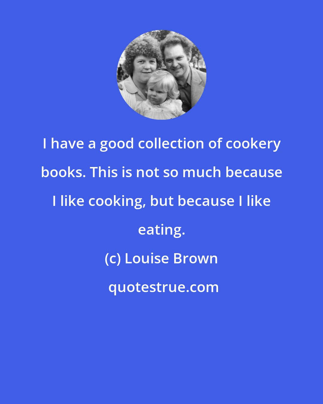 Louise Brown: I have a good collection of cookery books. This is not so much because I like cooking, but because I like eating.