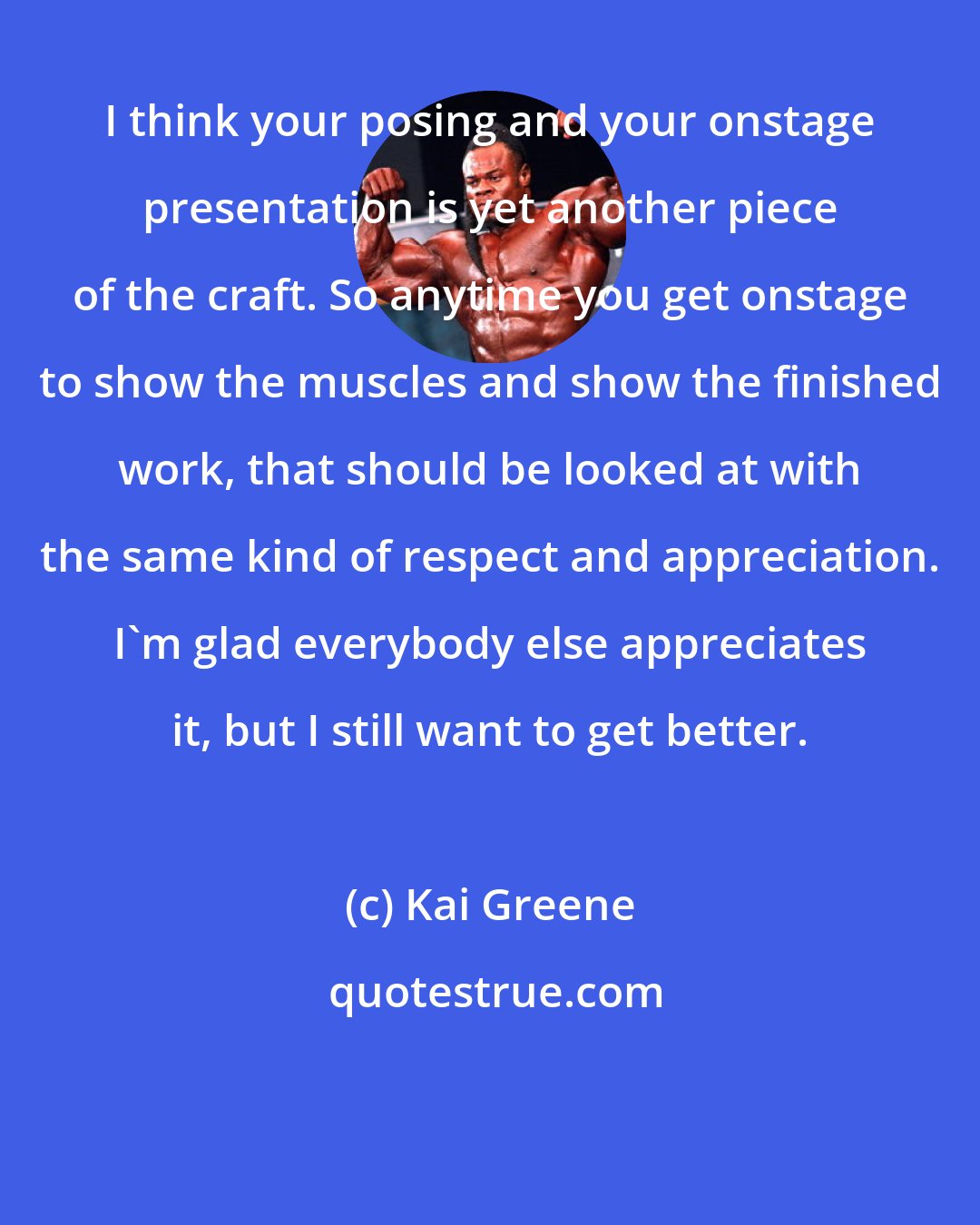 Kai Greene: I think your posing and your onstage presentation is yet another piece of the craft. So anytime you get onstage to show the muscles and show the finished work, that should be looked at with the same kind of respect and appreciation. I'm glad everybody else appreciates it, but I still want to get better.