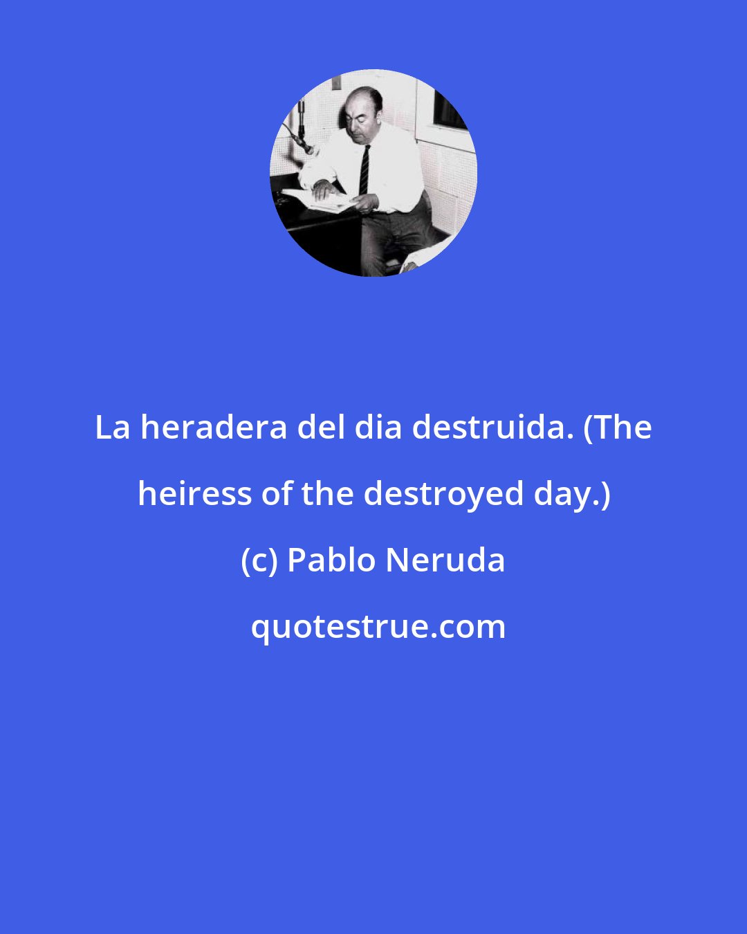 Pablo Neruda: La heradera del dia destruida. (The heiress of the destroyed day.)