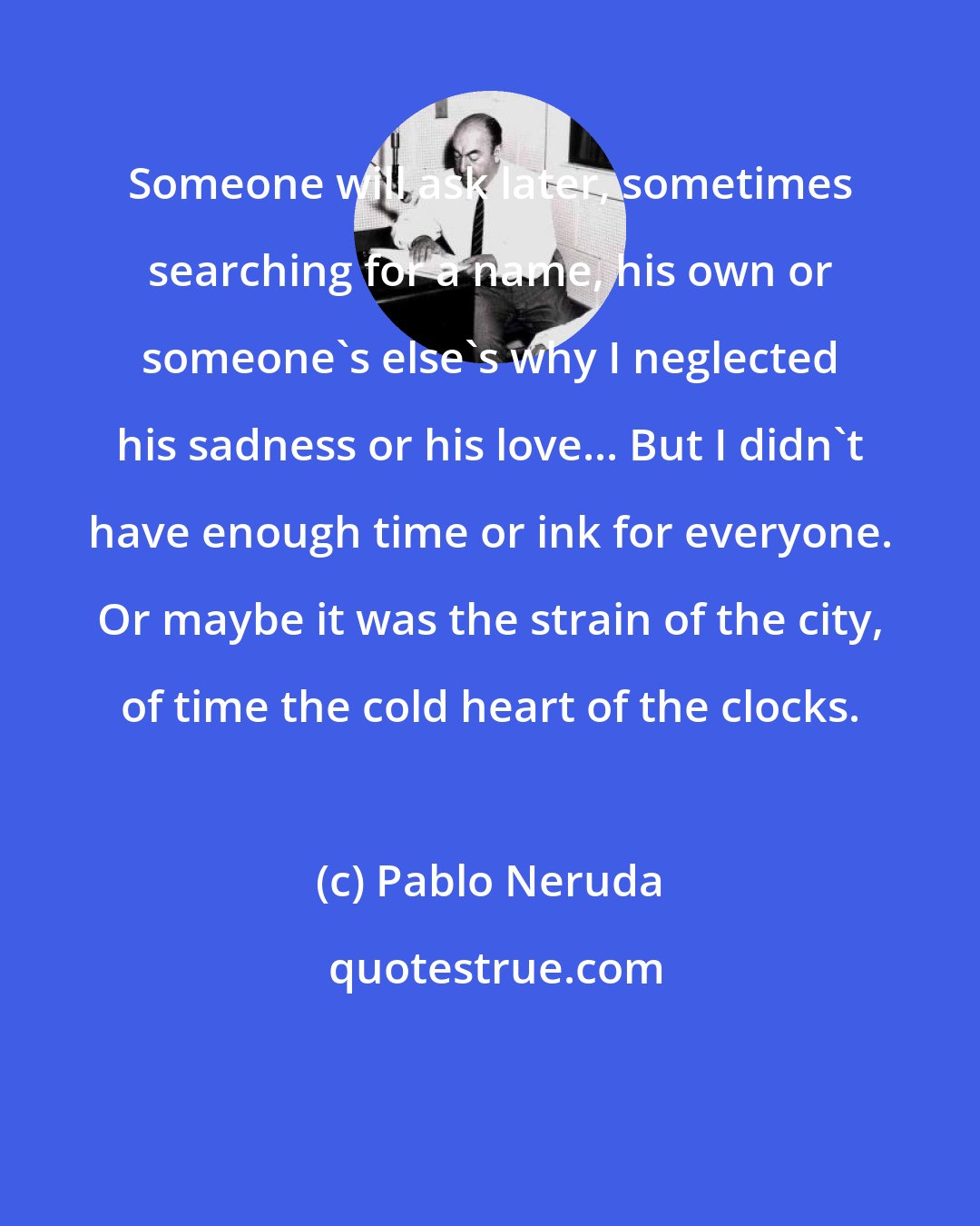 Pablo Neruda: Someone will ask later, sometimes searching for a name, his own or someone's else's why I neglected his sadness or his love... But I didn't have enough time or ink for everyone. Or maybe it was the strain of the city, of time the cold heart of the clocks.