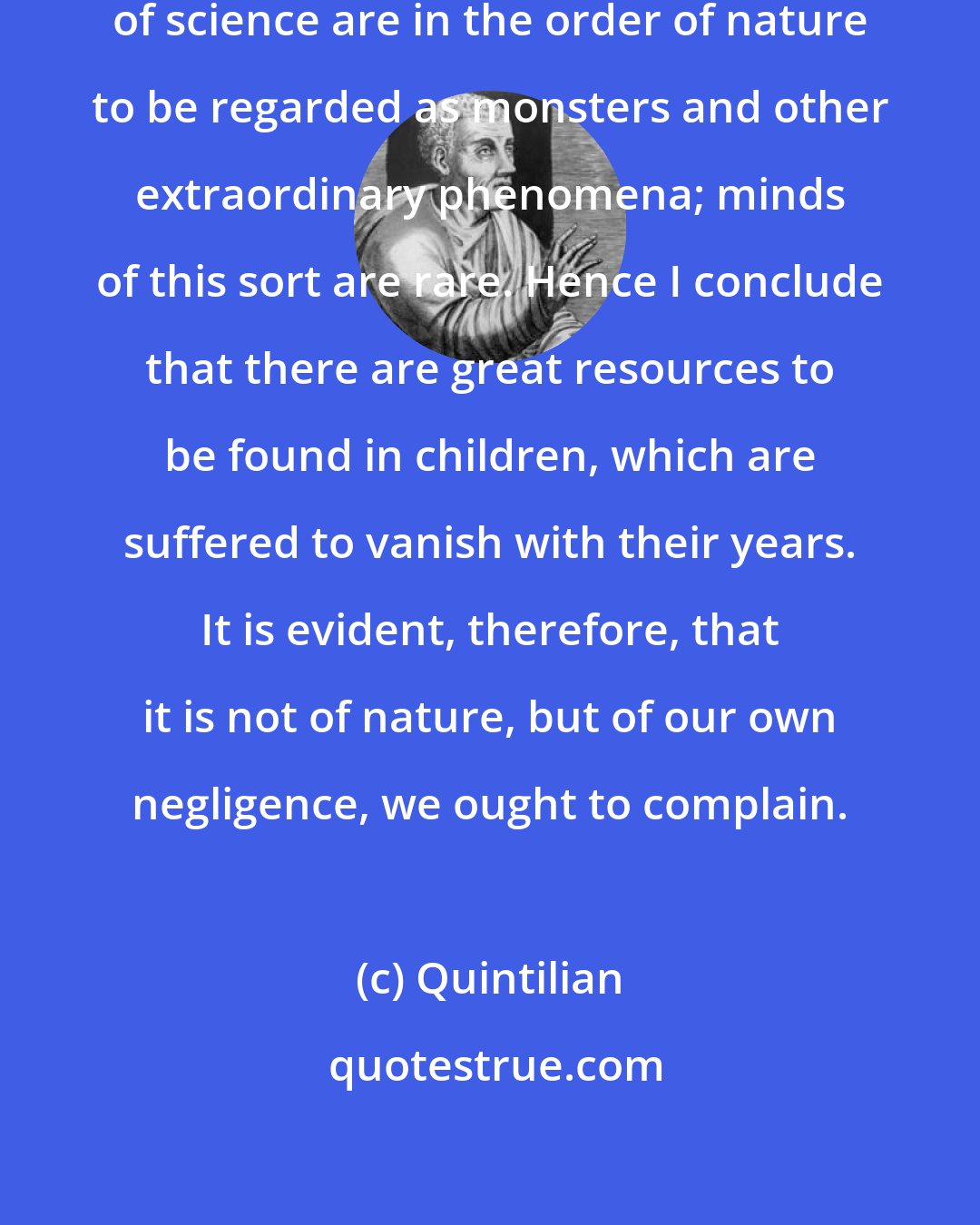 Quintilian: Minds that are stupid and incapable of science are in the order of nature to be regarded as monsters and other extraordinary phenomena; minds of this sort are rare. Hence I conclude that there are great resources to be found in children, which are suffered to vanish with their years. It is evident, therefore, that it is not of nature, but of our own negligence, we ought to complain.