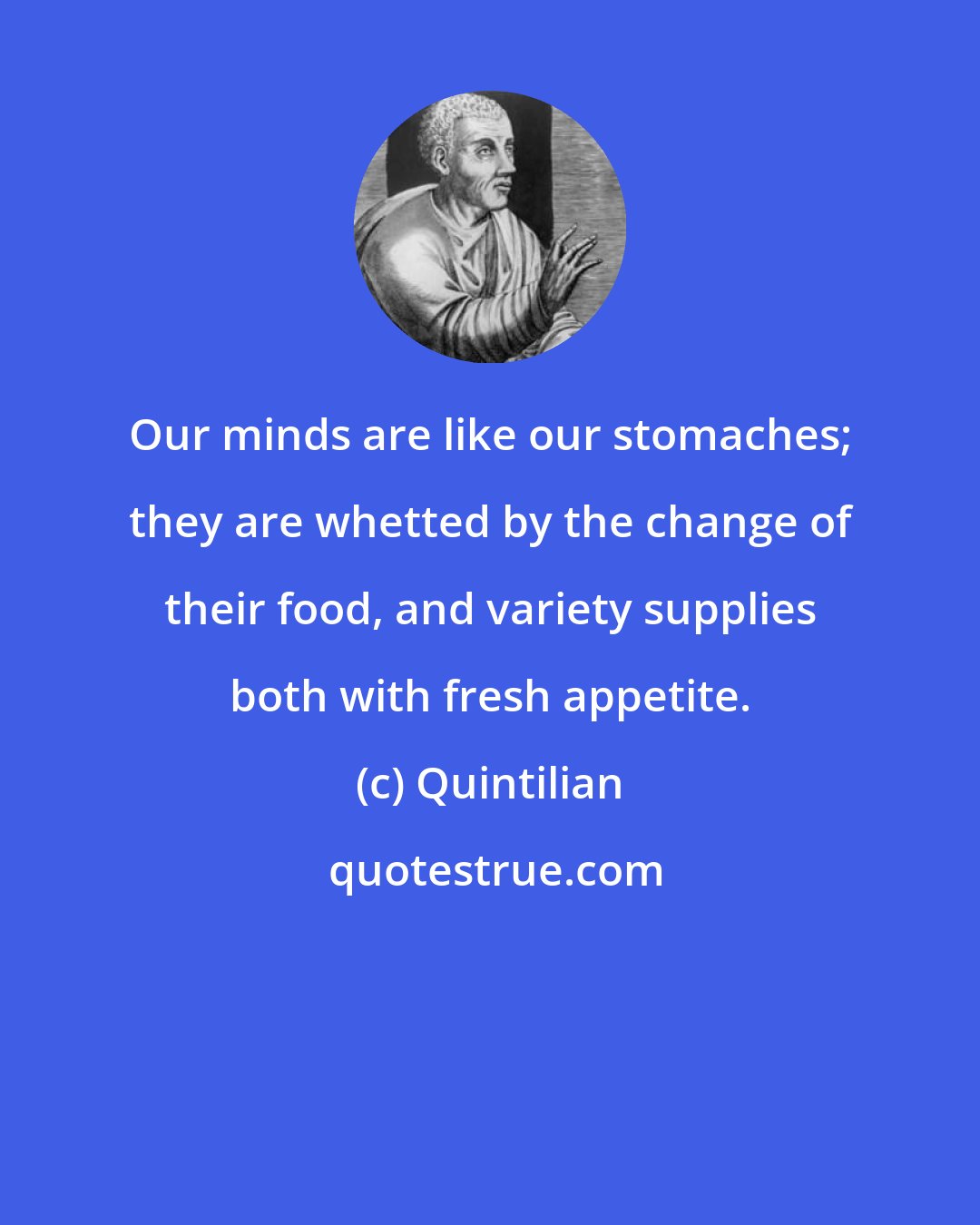 Quintilian: Our minds are like our stomaches; they are whetted by the change of their food, and variety supplies both with fresh appetite.