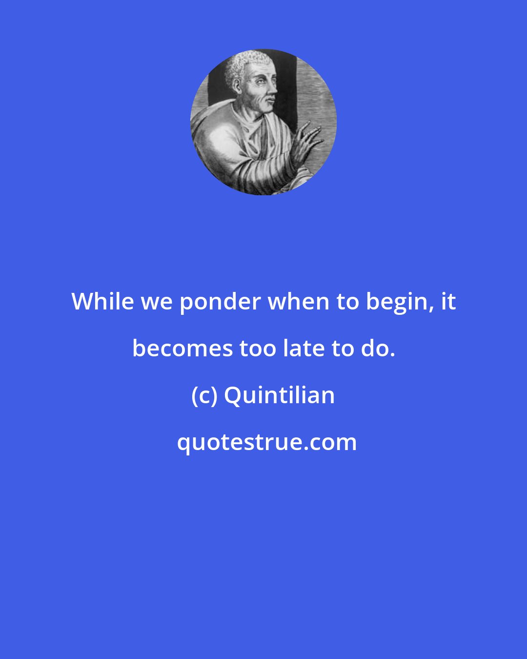 Quintilian: While we ponder when to begin, it becomes too late to do.