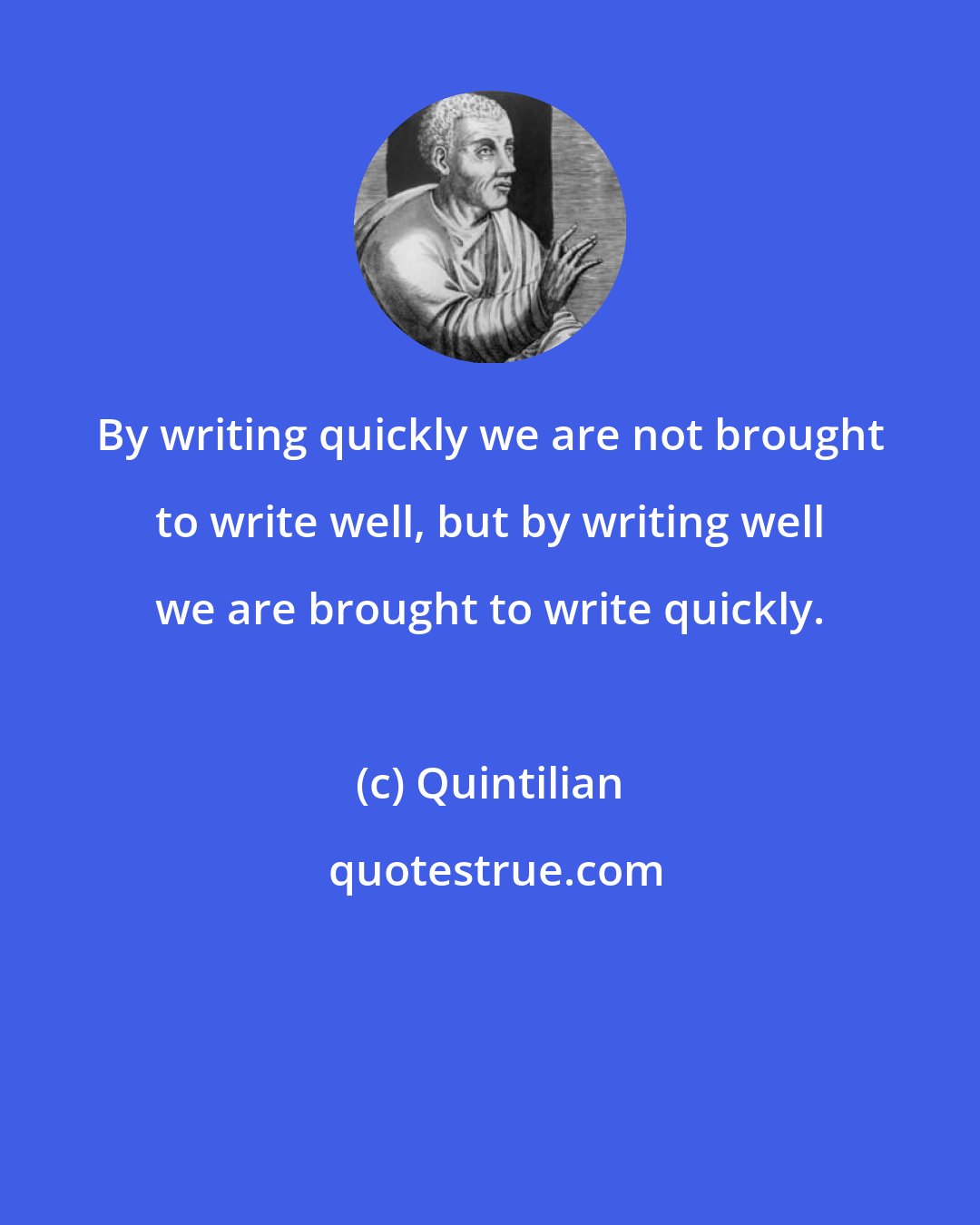 Quintilian: By writing quickly we are not brought to write well, but by writing well we are brought to write quickly.