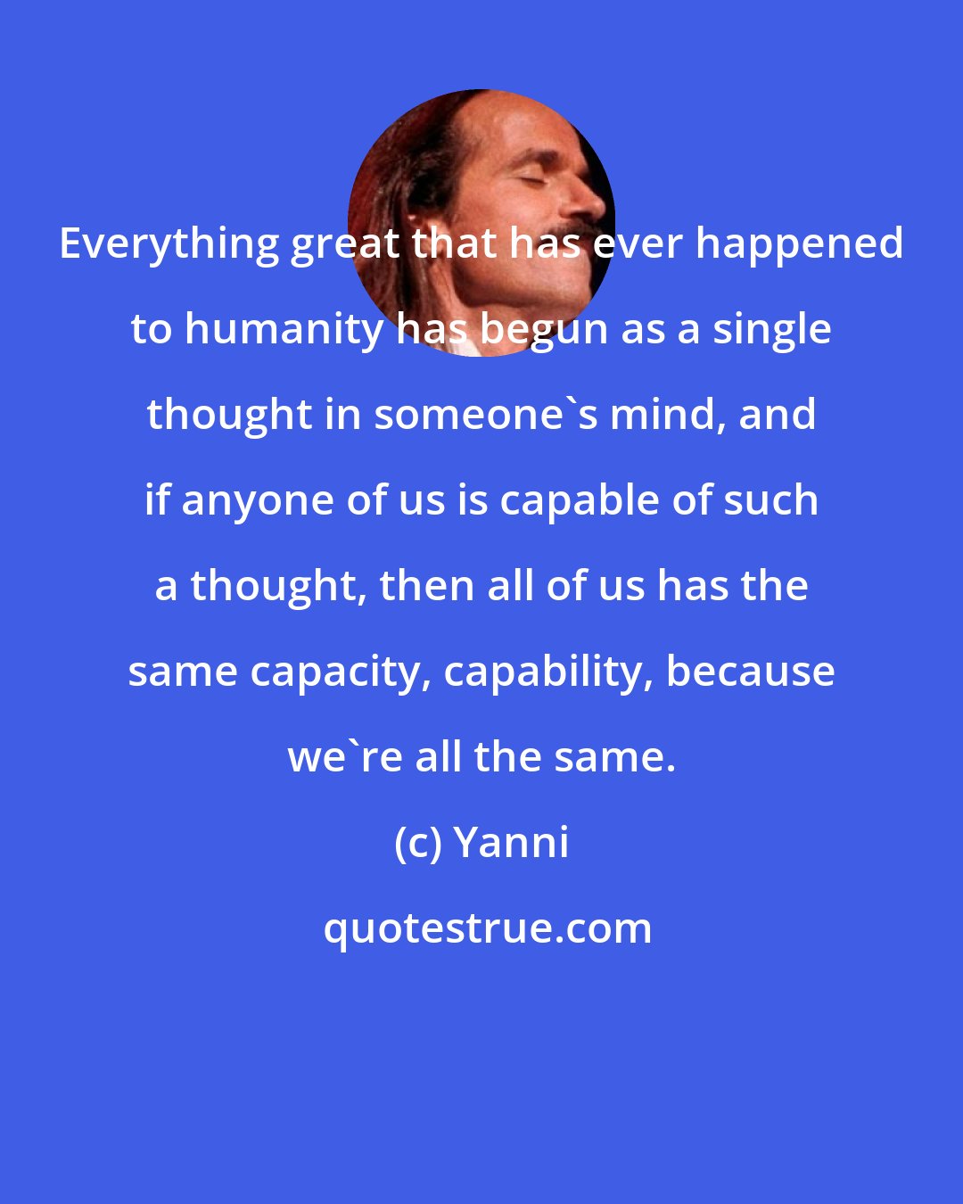 Yanni: Everything great that has ever happened to humanity has begun as a single thought in someone's mind, and if anyone of us is capable of such a thought, then all of us has the same capacity, capability, because we're all the same.