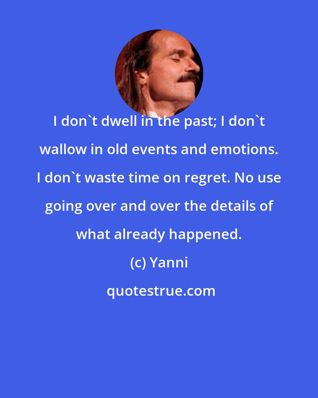 Yanni: I don't dwell in the past; I don't wallow in old events and emotions. I don't waste time on regret. No use going over and over the details of what already happened.