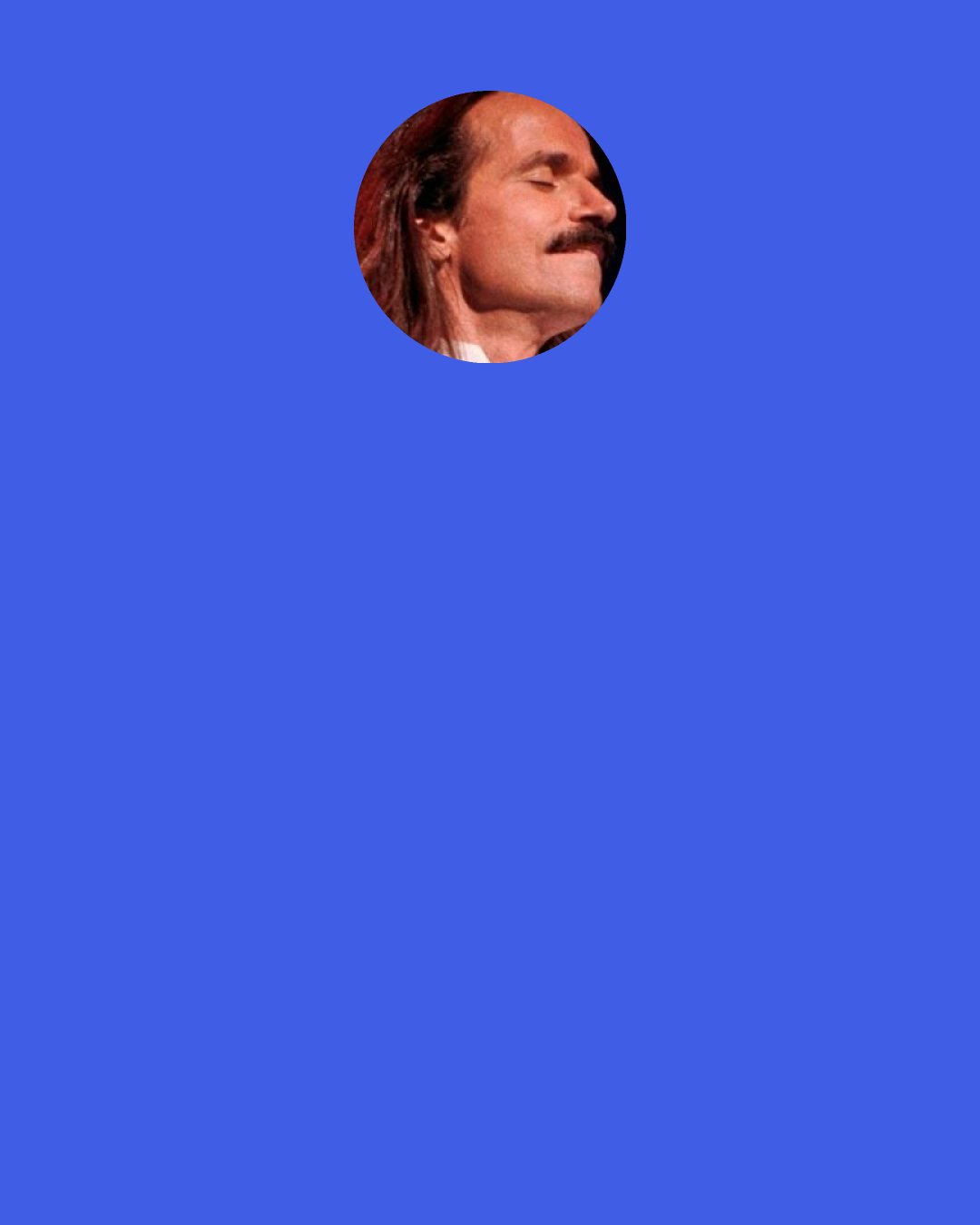 Yanni: It’s really strange, but they speak to me — the notes and the chords. So when I hear other people’s music, I can feel the composer. Whoever created that, I can see in their soul.