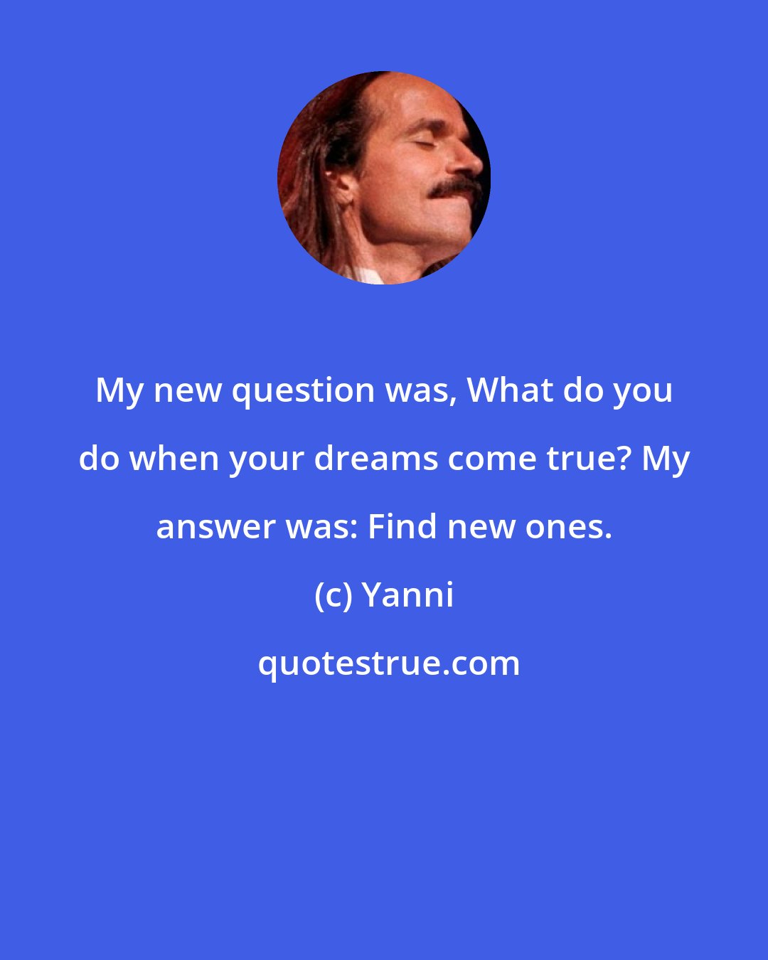 Yanni: My new question was, What do you do when your dreams come true? My answer was: Find new ones.