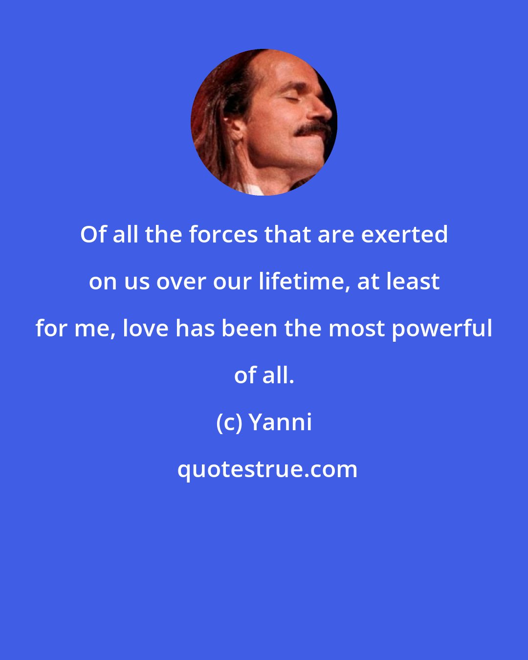 Yanni: Of all the forces that are exerted on us over our lifetime, at least for me, love has been the most powerful of all.