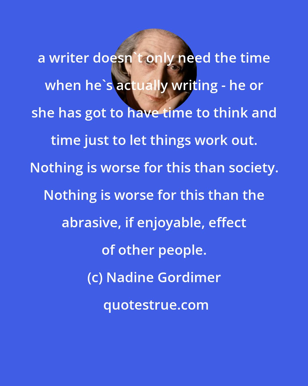 Nadine Gordimer: a writer doesn't only need the time when he's actually writing - he or she has got to have time to think and time just to let things work out. Nothing is worse for this than society. Nothing is worse for this than the abrasive, if enjoyable, effect of other people.