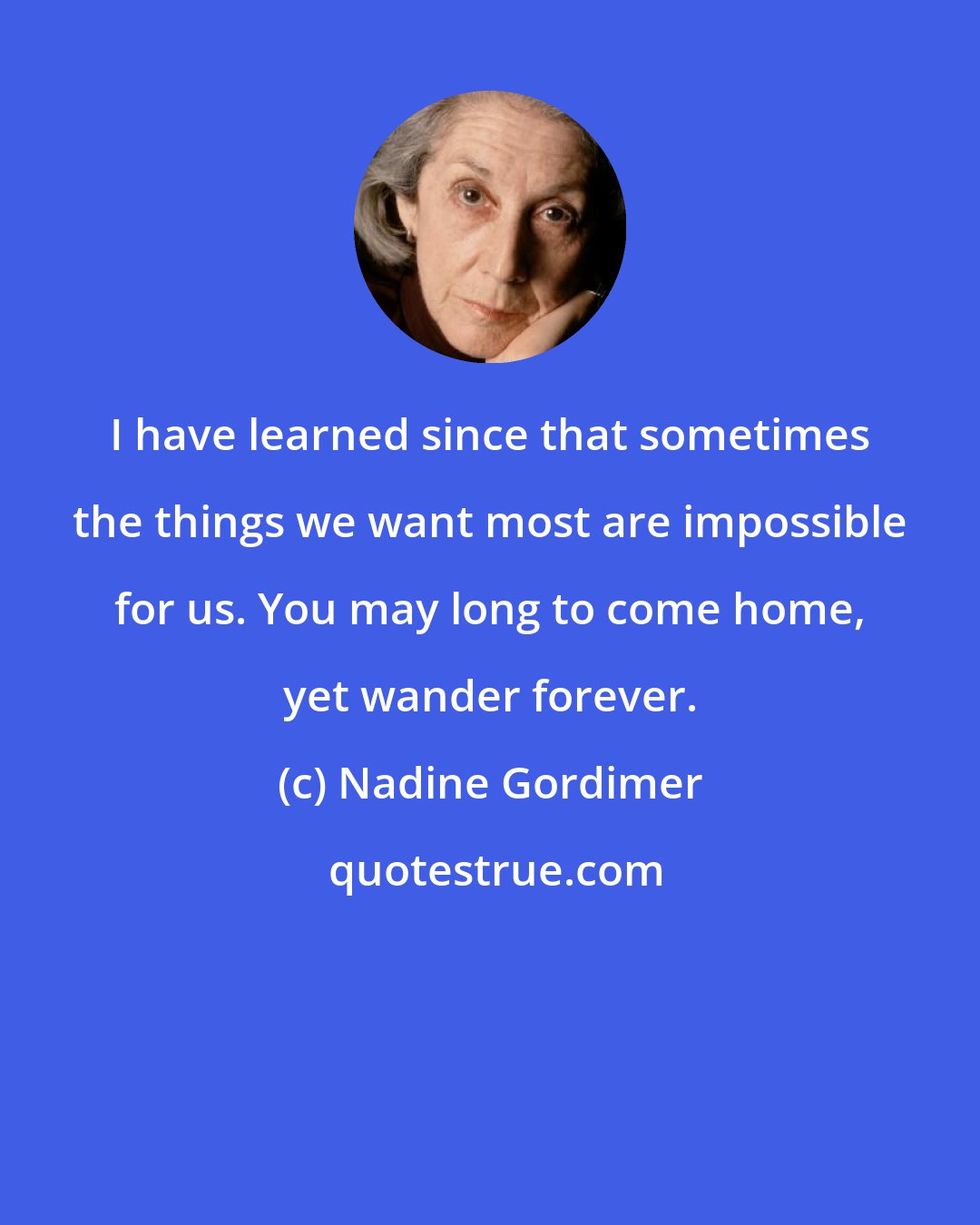 Nadine Gordimer: I have learned since that sometimes the things we want most are impossible for us. You may long to come home, yet wander forever.