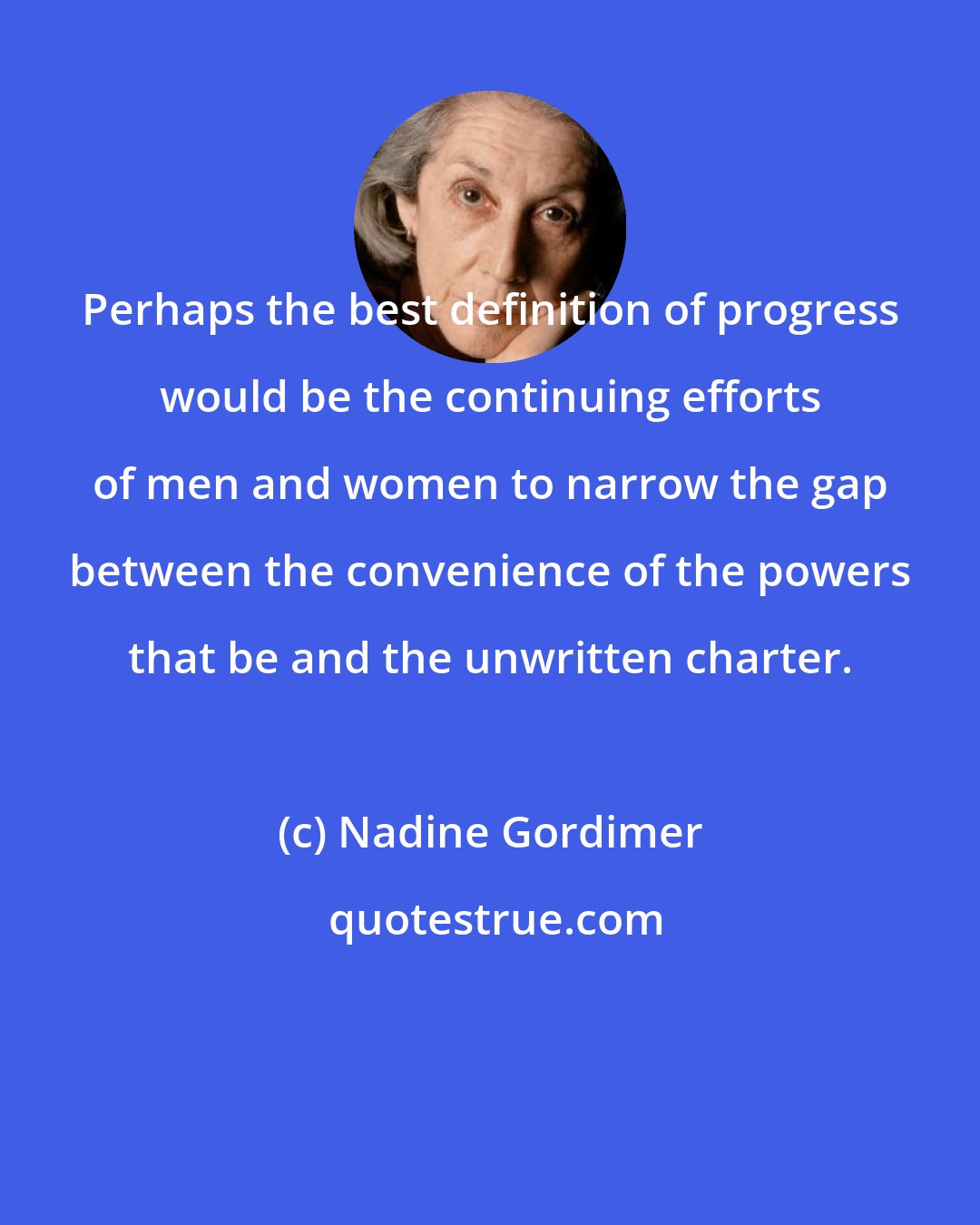 Nadine Gordimer: Perhaps the best definition of progress would be the continuing efforts of men and women to narrow the gap between the convenience of the powers that be and the unwritten charter.