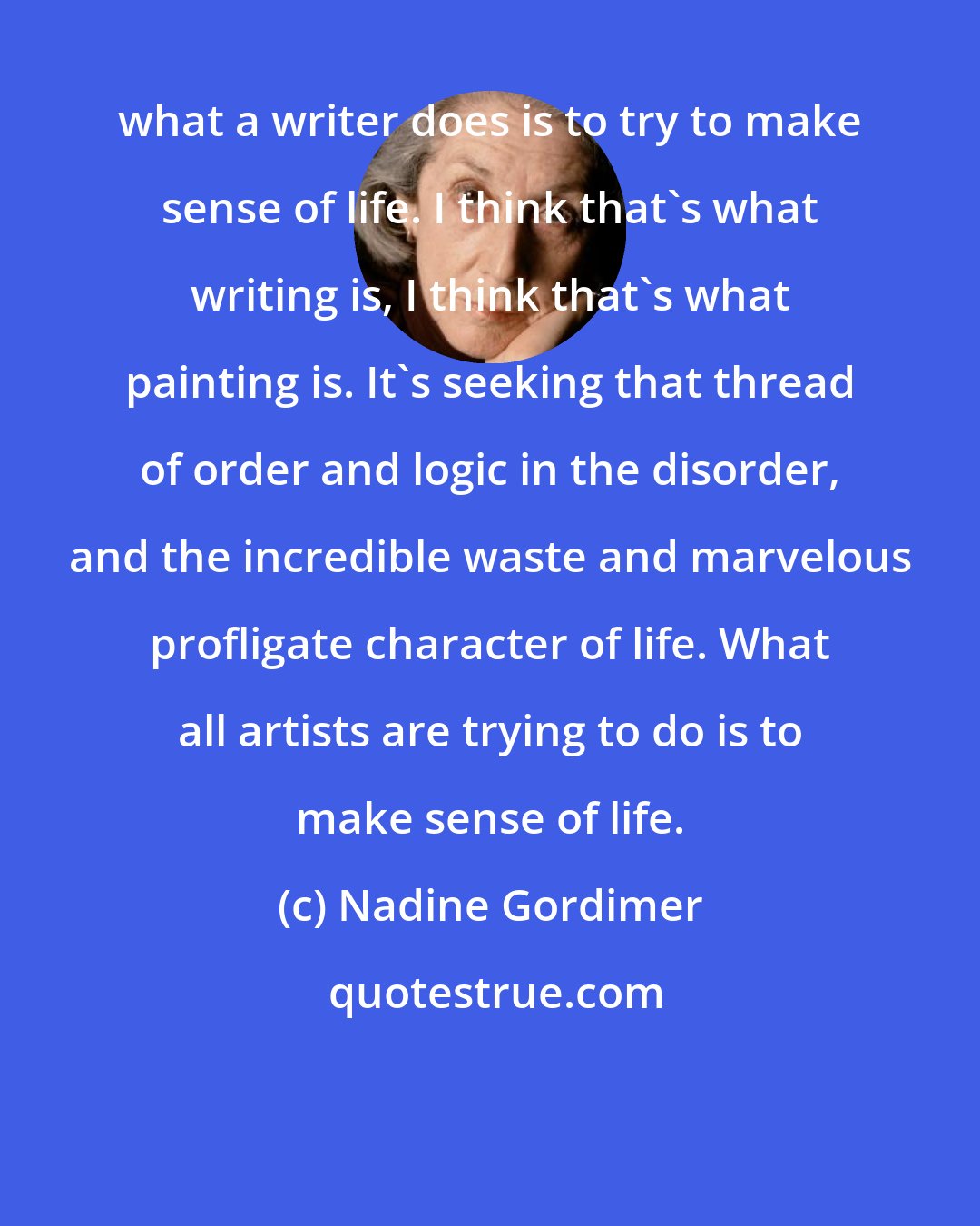 Nadine Gordimer: what a writer does is to try to make sense of life. I think that's what writing is, I think that's what painting is. It's seeking that thread of order and logic in the disorder, and the incredible waste and marvelous profligate character of life. What all artists are trying to do is to make sense of life.