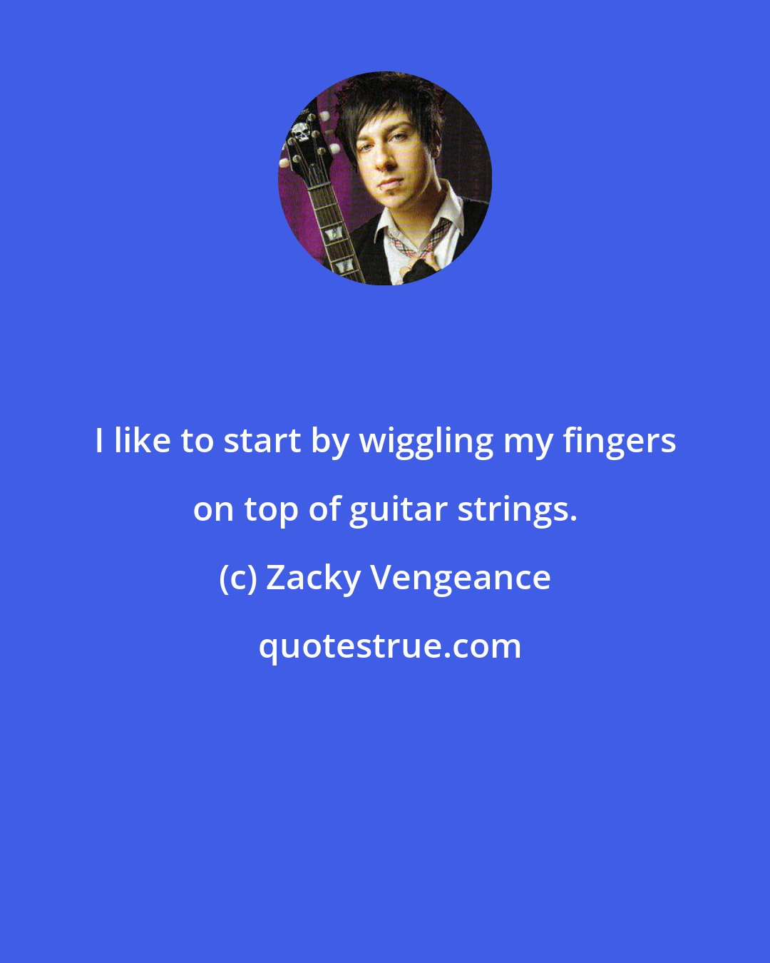 Zacky Vengeance: I like to start by wiggling my fingers on top of guitar strings.