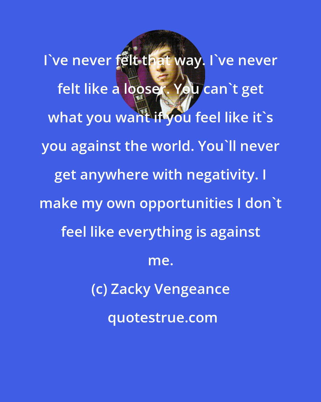Zacky Vengeance: I've never felt that way. I've never felt like a looser. You can't get what you want if you feel like it's you against the world. You'll never get anywhere with negativity. I make my own opportunities I don't feel like everything is against me.