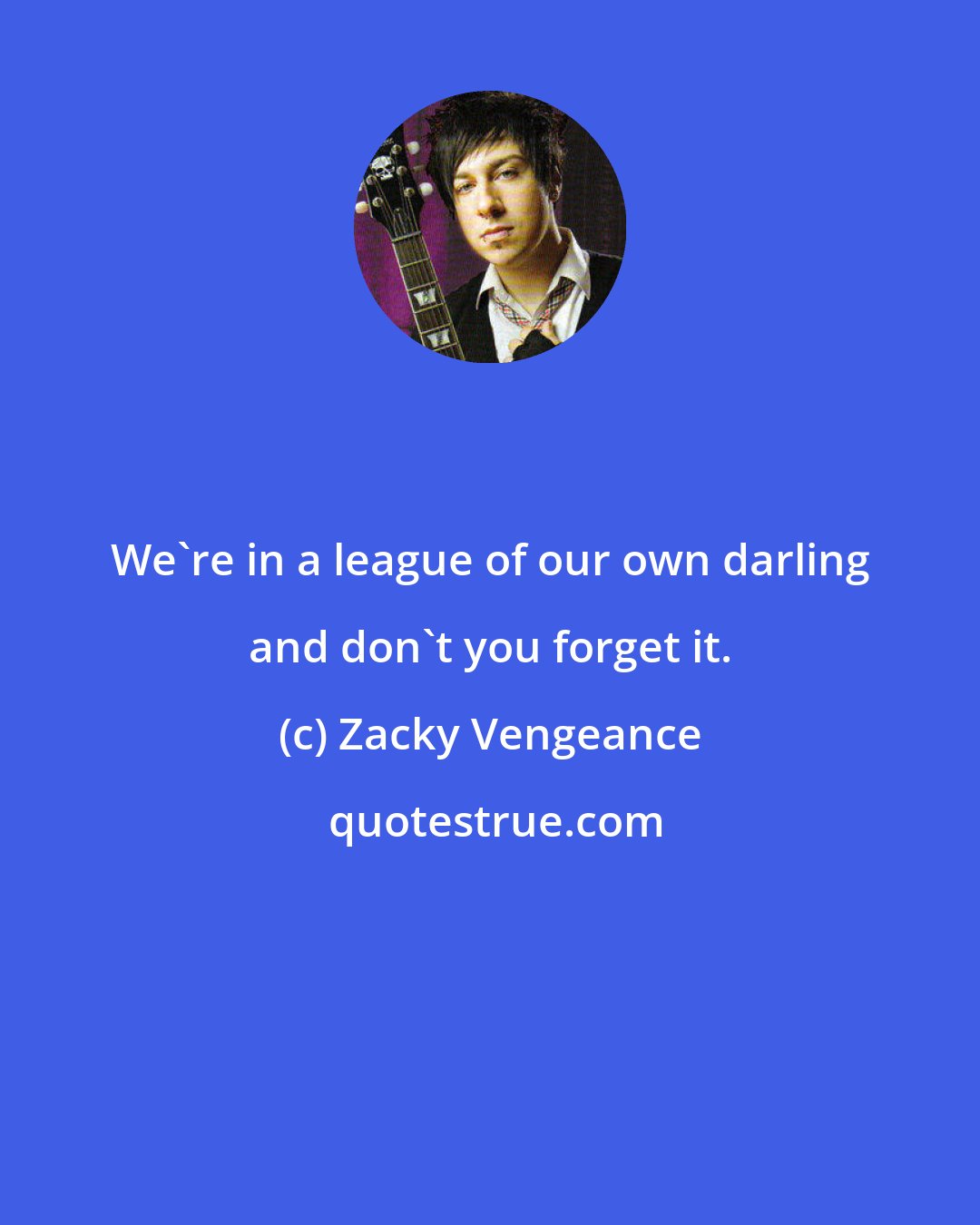 Zacky Vengeance: We're in a league of our own darling and don't you forget it.