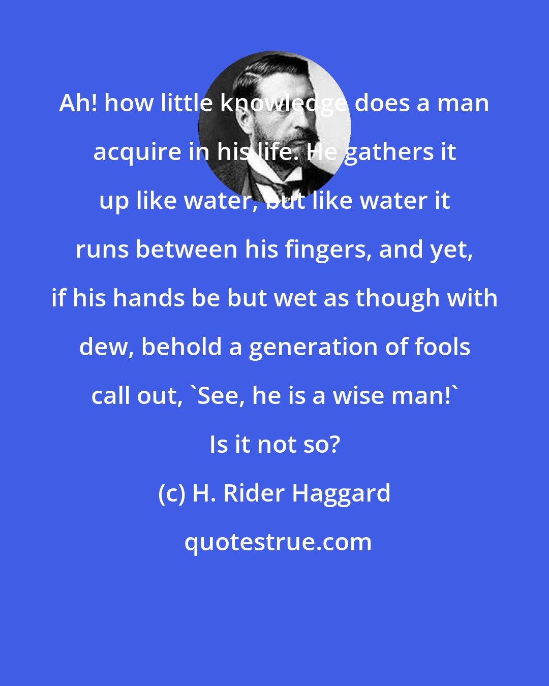 H. Rider Haggard: Ah! how little knowledge does a man acquire in his life. He gathers it up like water, but like water it runs between his fingers, and yet, if his hands be but wet as though with dew, behold a generation of fools call out, 'See, he is a wise man!' Is it not so?