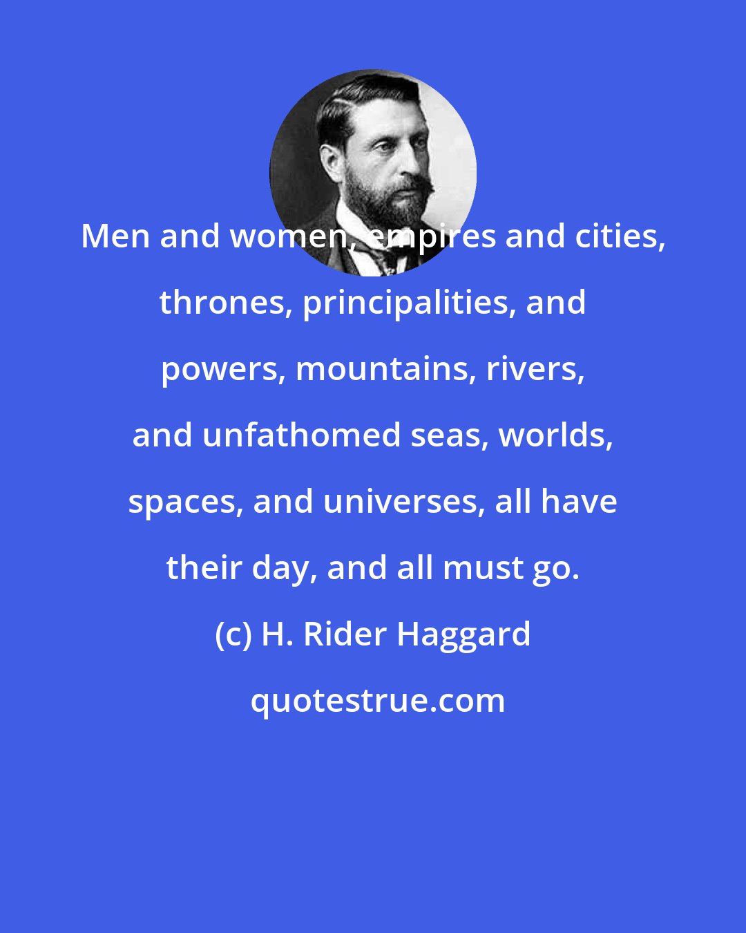 H. Rider Haggard: Men and women, empires and cities, thrones, principalities, and powers, mountains, rivers, and unfathomed seas, worlds, spaces, and universes, all have their day, and all must go.