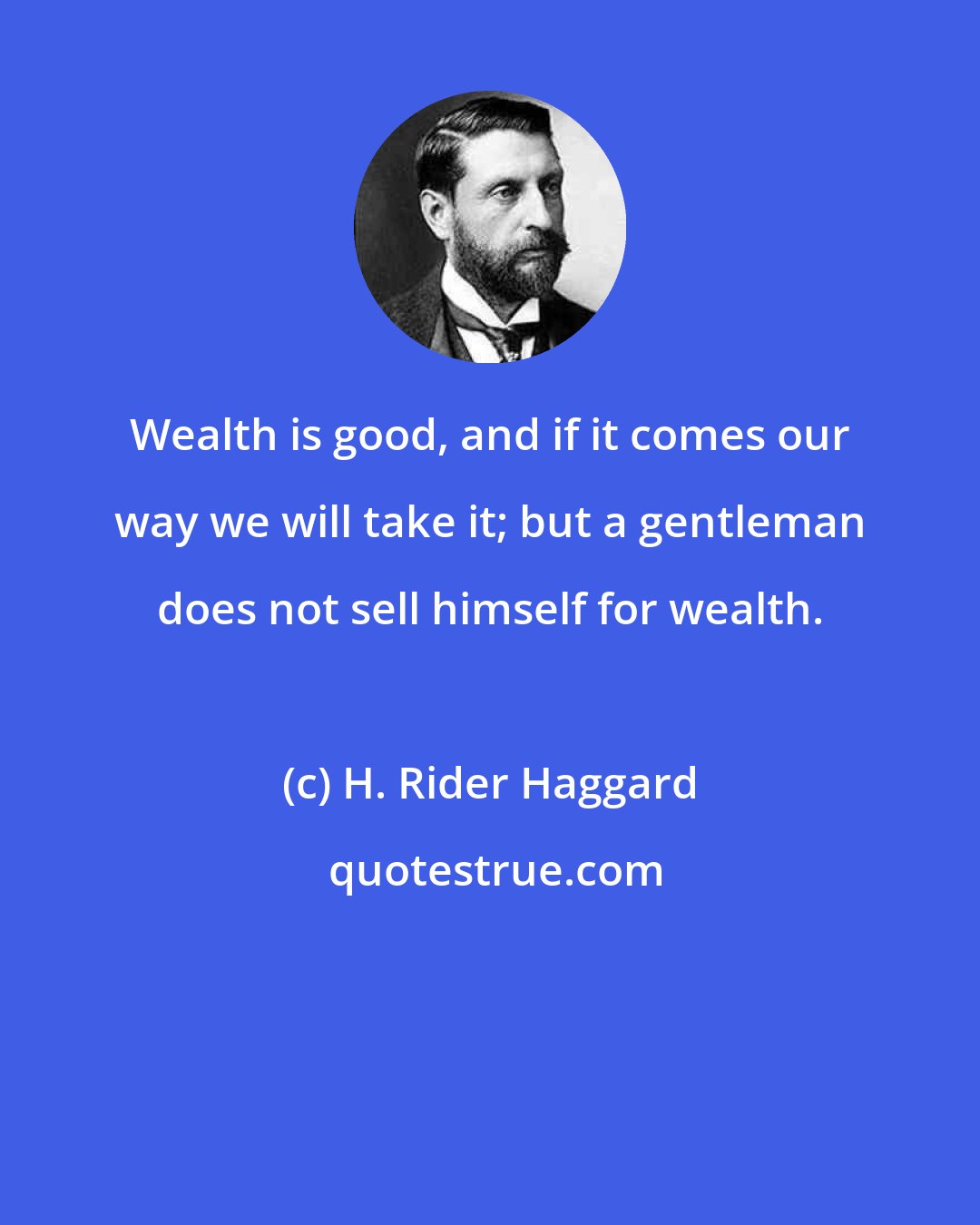 H. Rider Haggard: Wealth is good, and if it comes our way we will take it; but a gentleman does not sell himself for wealth.