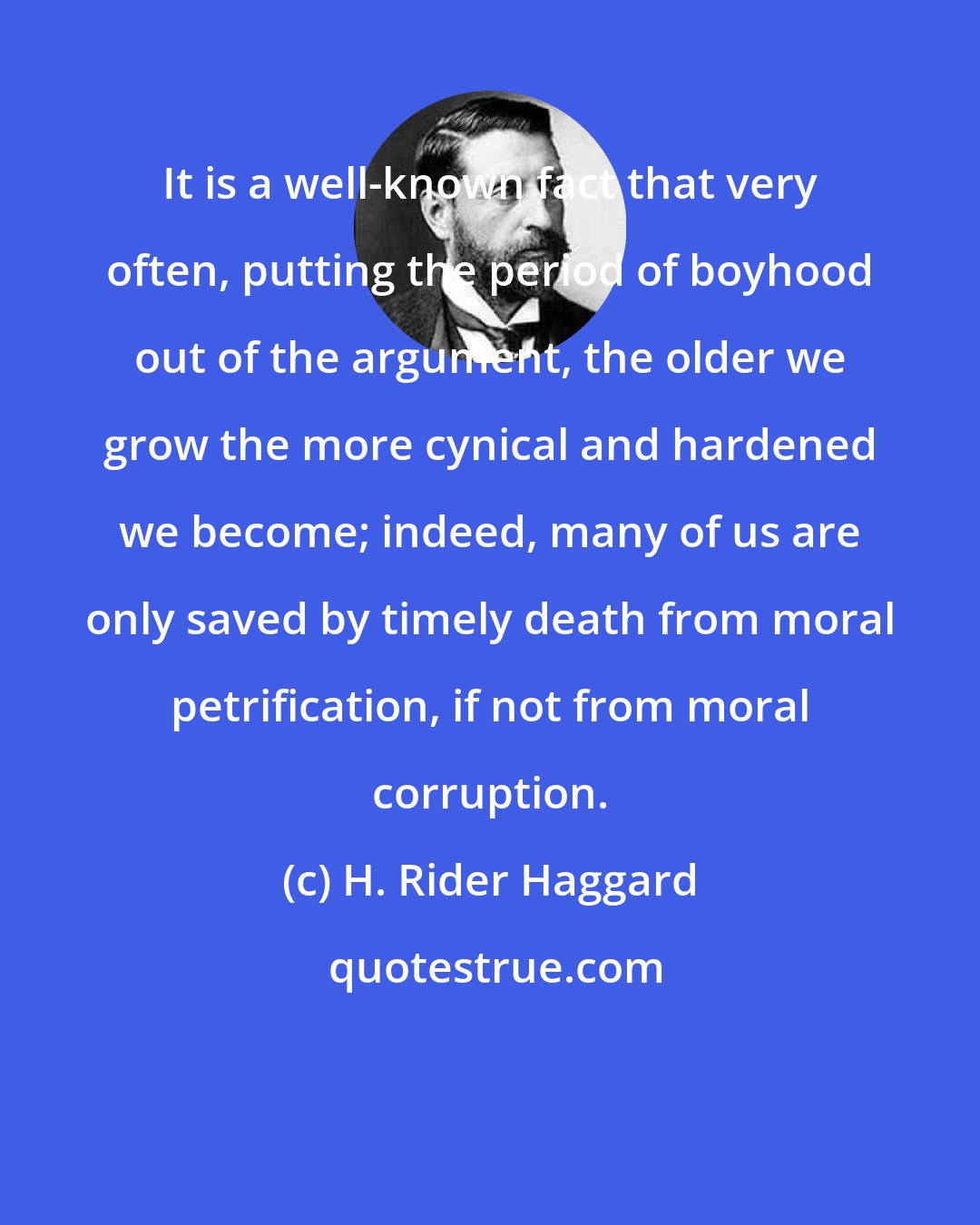 H. Rider Haggard: It is a well-known fact that very often, putting the period of boyhood out of the argument, the older we grow the more cynical and hardened we become; indeed, many of us are only saved by timely death from moral petrification, if not from moral corruption.