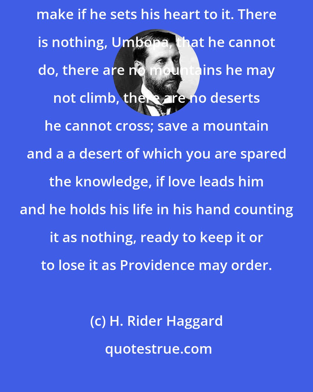 H. Rider Haggard: It is far. But there is no journey upon this earth that a man may not make if he sets his heart to it. There is nothing, Umbopa, that he cannot do, there are no mountains he may not climb, there are no deserts he cannot cross; save a mountain and a a desert of which you are spared the knowledge, if love leads him and he holds his life in his hand counting it as nothing, ready to keep it or to lose it as Providence may order.