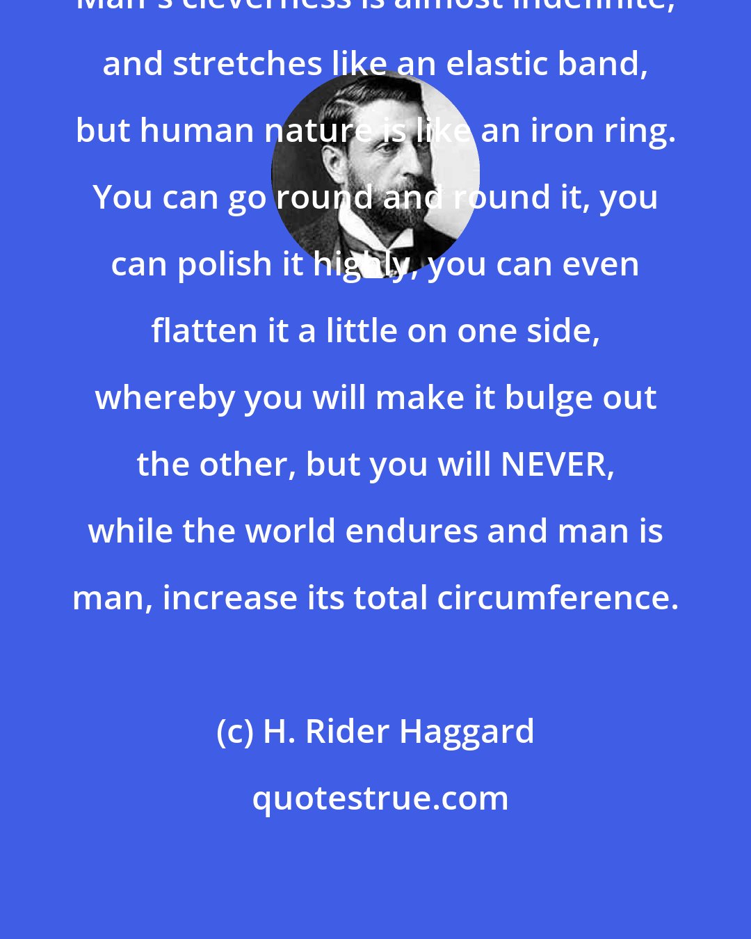 H. Rider Haggard: Man's cleverness is almost indefinite, and stretches like an elastic band, but human nature is like an iron ring. You can go round and round it, you can polish it highly, you can even flatten it a little on one side, whereby you will make it bulge out the other, but you will NEVER, while the world endures and man is man, increase its total circumference.