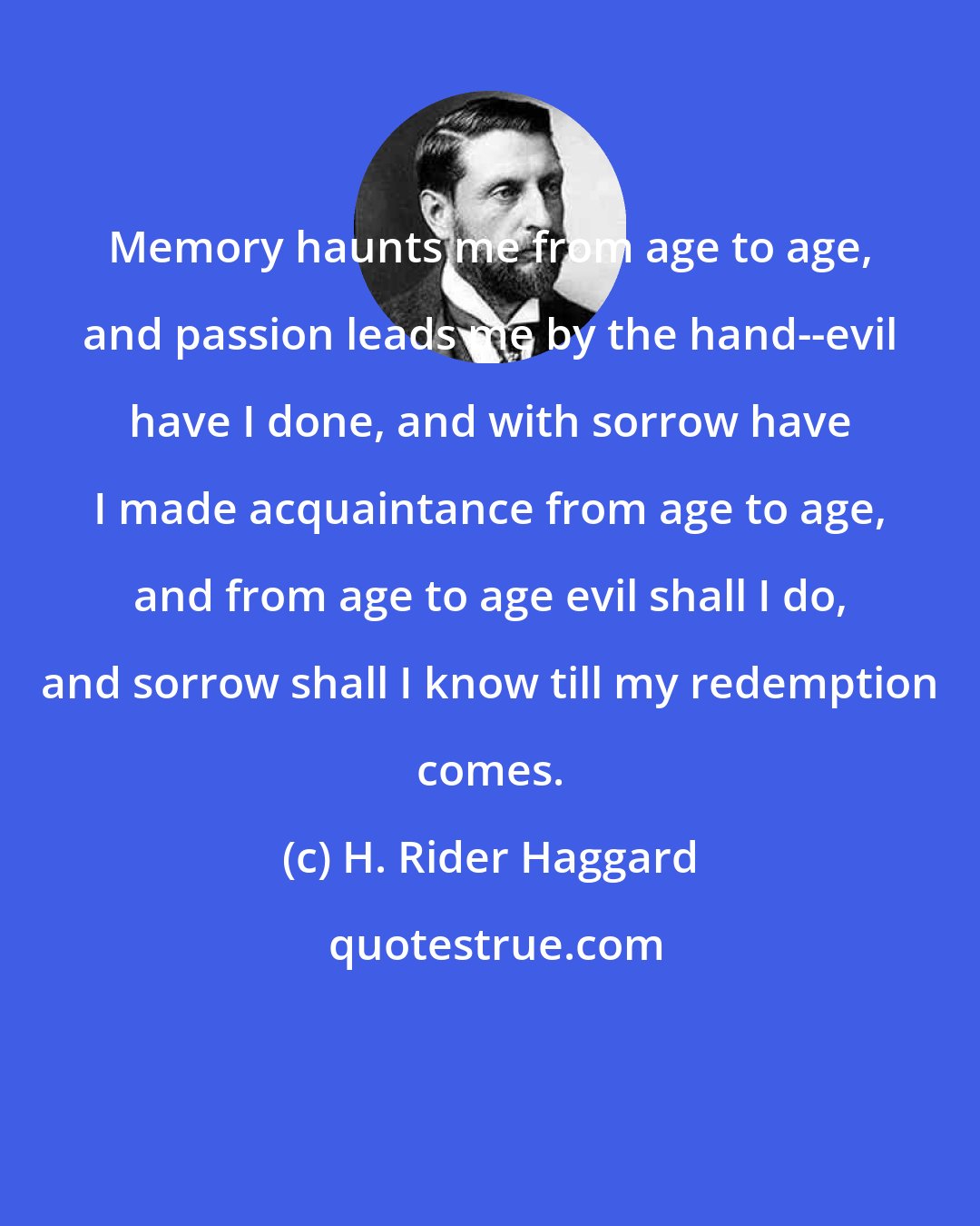 H. Rider Haggard: Memory haunts me from age to age, and passion leads me by the hand--evil have I done, and with sorrow have I made acquaintance from age to age, and from age to age evil shall I do, and sorrow shall I know till my redemption comes.