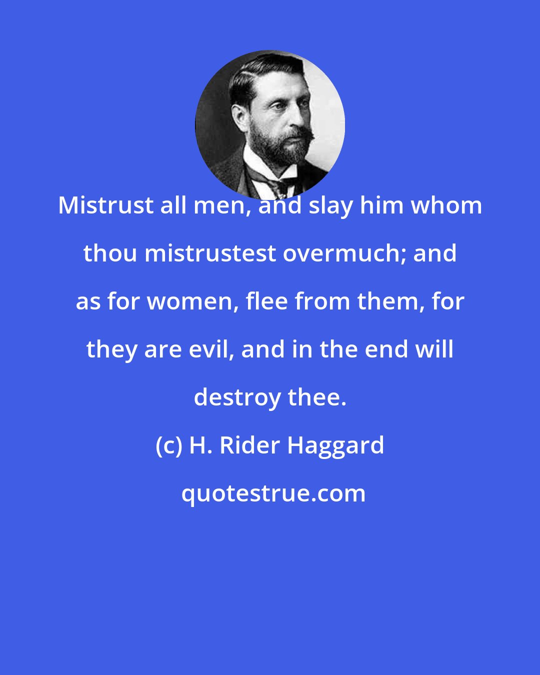 H. Rider Haggard: Mistrust all men, and slay him whom thou mistrustest overmuch; and as for women, flee from them, for they are evil, and in the end will destroy thee.