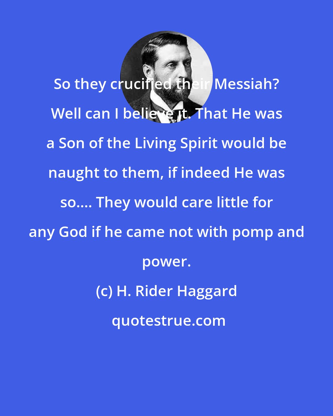 H. Rider Haggard: So they crucified their Messiah? Well can I believe it. That He was a Son of the Living Spirit would be naught to them, if indeed He was so.... They would care little for any God if he came not with pomp and power.