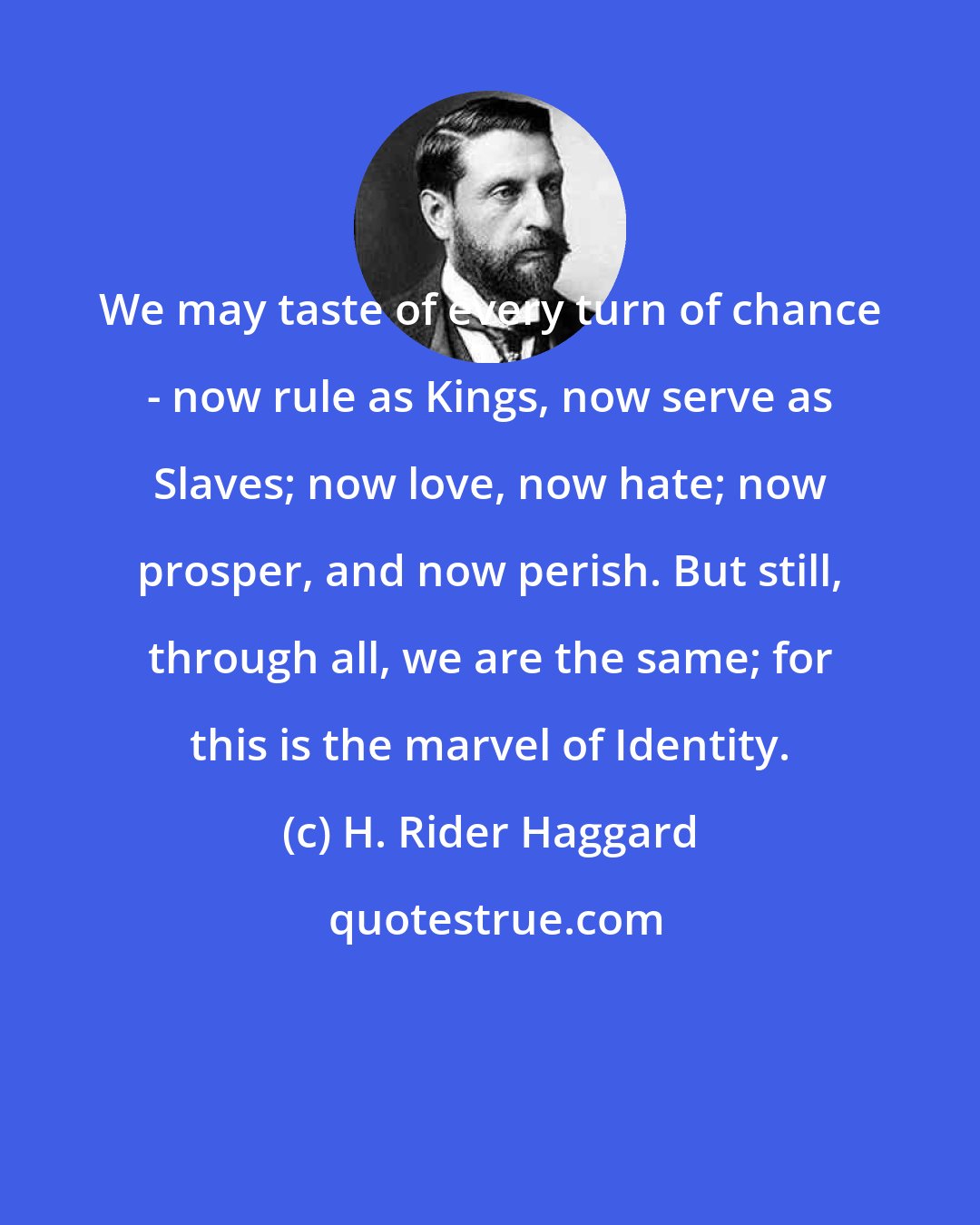 H. Rider Haggard: We may taste of every turn of chance - now rule as Kings, now serve as Slaves; now love, now hate; now prosper, and now perish. But still, through all, we are the same; for this is the marvel of Identity.