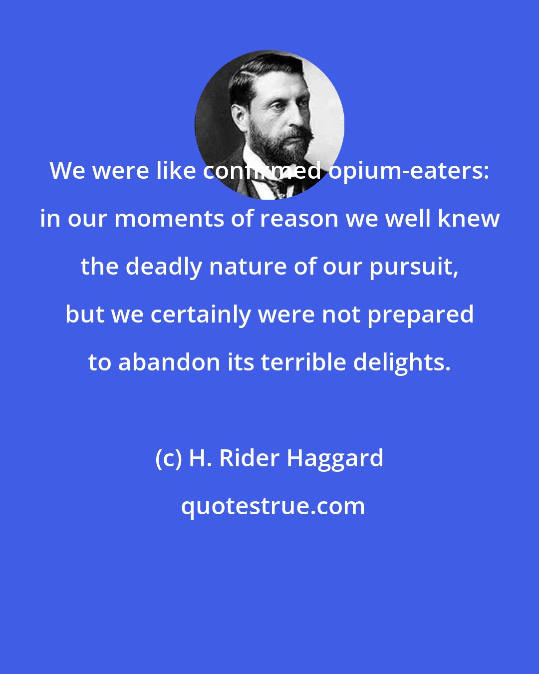 H. Rider Haggard: We were like confirmed opium-eaters: in our moments of reason we well knew the deadly nature of our pursuit, but we certainly were not prepared to abandon its terrible delights.