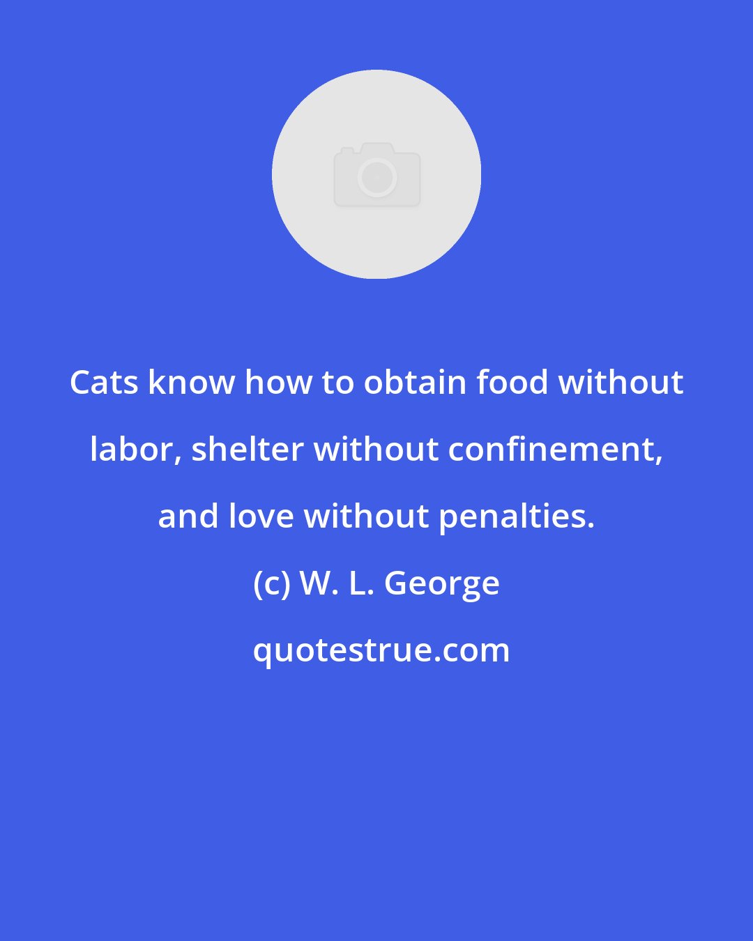 W. L. George: Cats know how to obtain food without labor, shelter without confinement, and love without penalties.