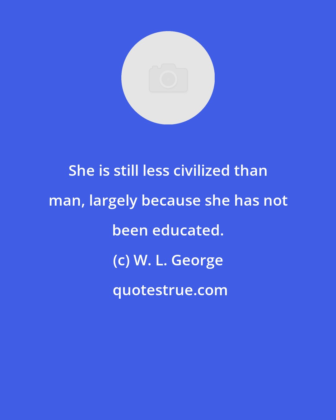 W. L. George: She is still less civilized than man, largely because she has not been educated.