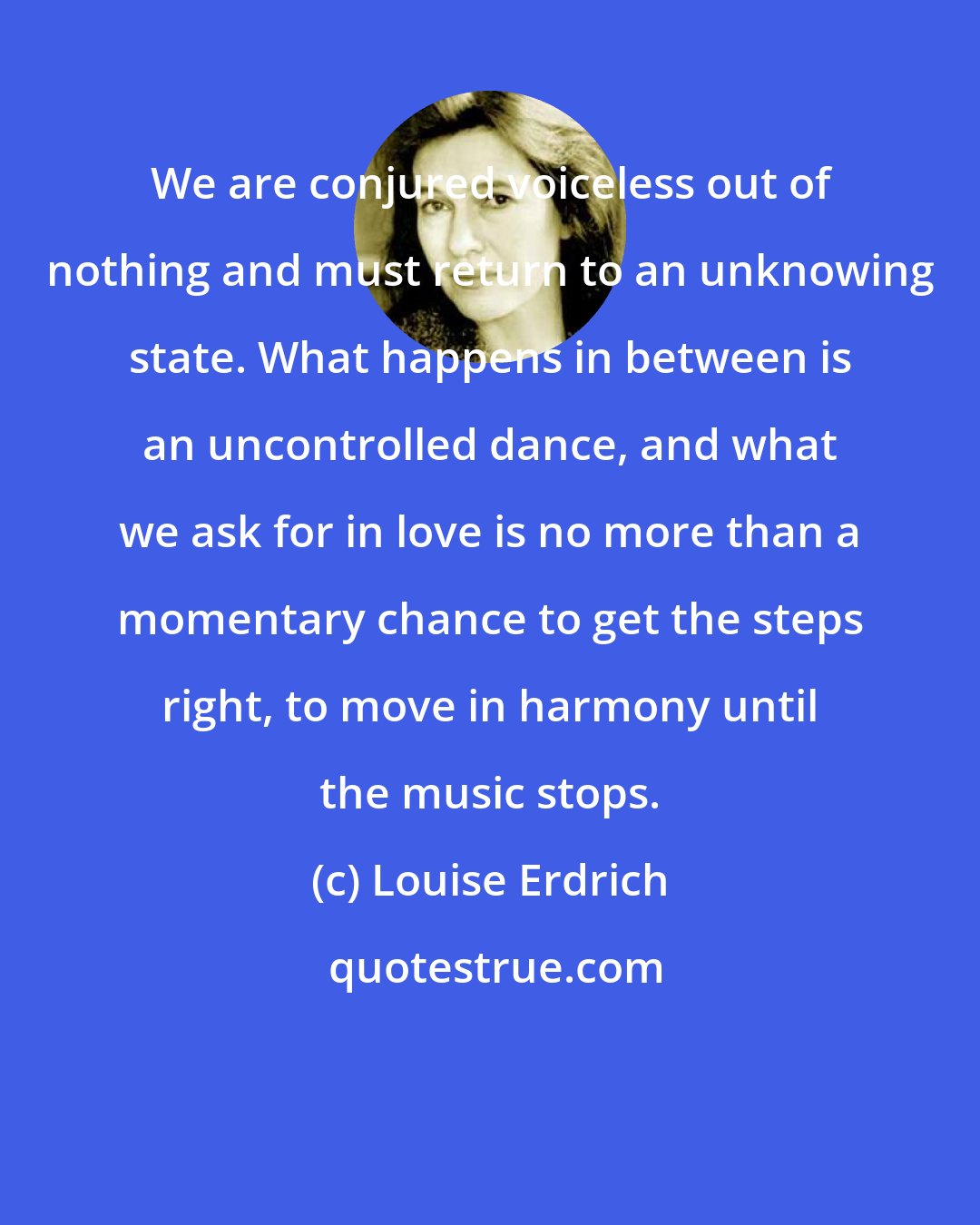 Louise Erdrich: We are conjured voiceless out of nothing and must return to an unknowing state. What happens in between is an uncontrolled dance, and what we ask for in love is no more than a momentary chance to get the steps right, to move in harmony until the music stops.