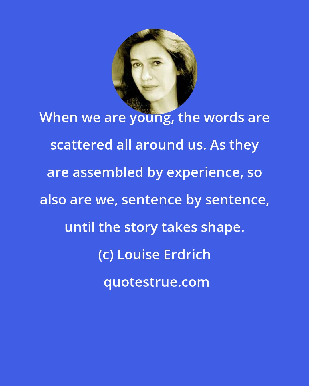 Louise Erdrich: When we are young, the words are scattered all around us. As they are assembled by experience, so also are we, sentence by sentence, until the story takes shape.