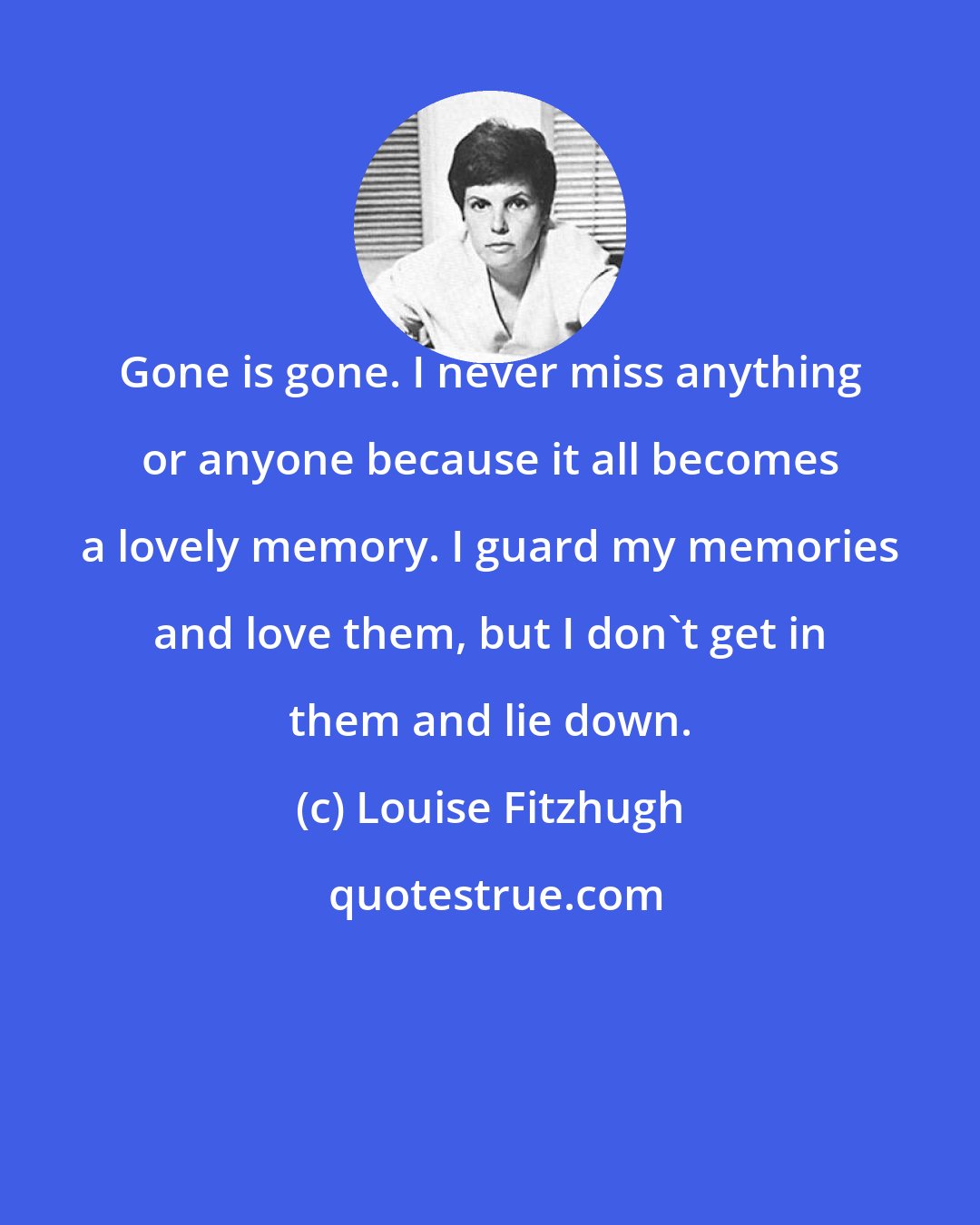 Louise Fitzhugh: Gone is gone. I never miss anything or anyone because it all becomes a lovely memory. I guard my memories and love them, but I don't get in them and lie down.