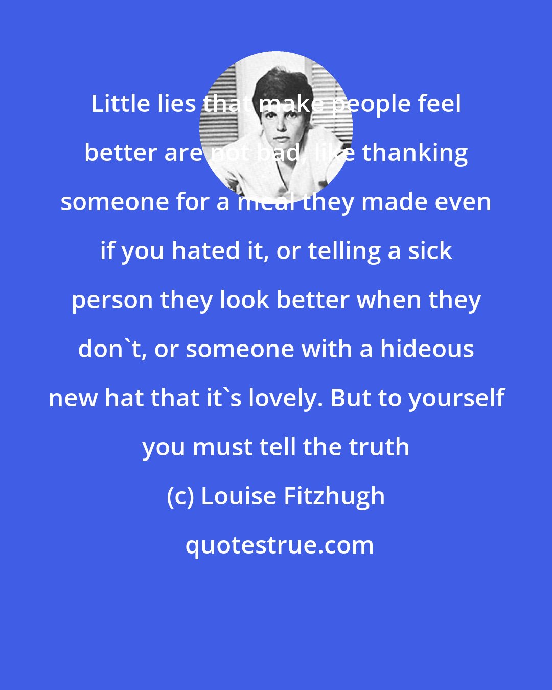 Louise Fitzhugh: Little lies that make people feel better are not bad, like thanking someone for a meal they made even if you hated it, or telling a sick person they look better when they don't, or someone with a hideous new hat that it's lovely. But to yourself you must tell the truth