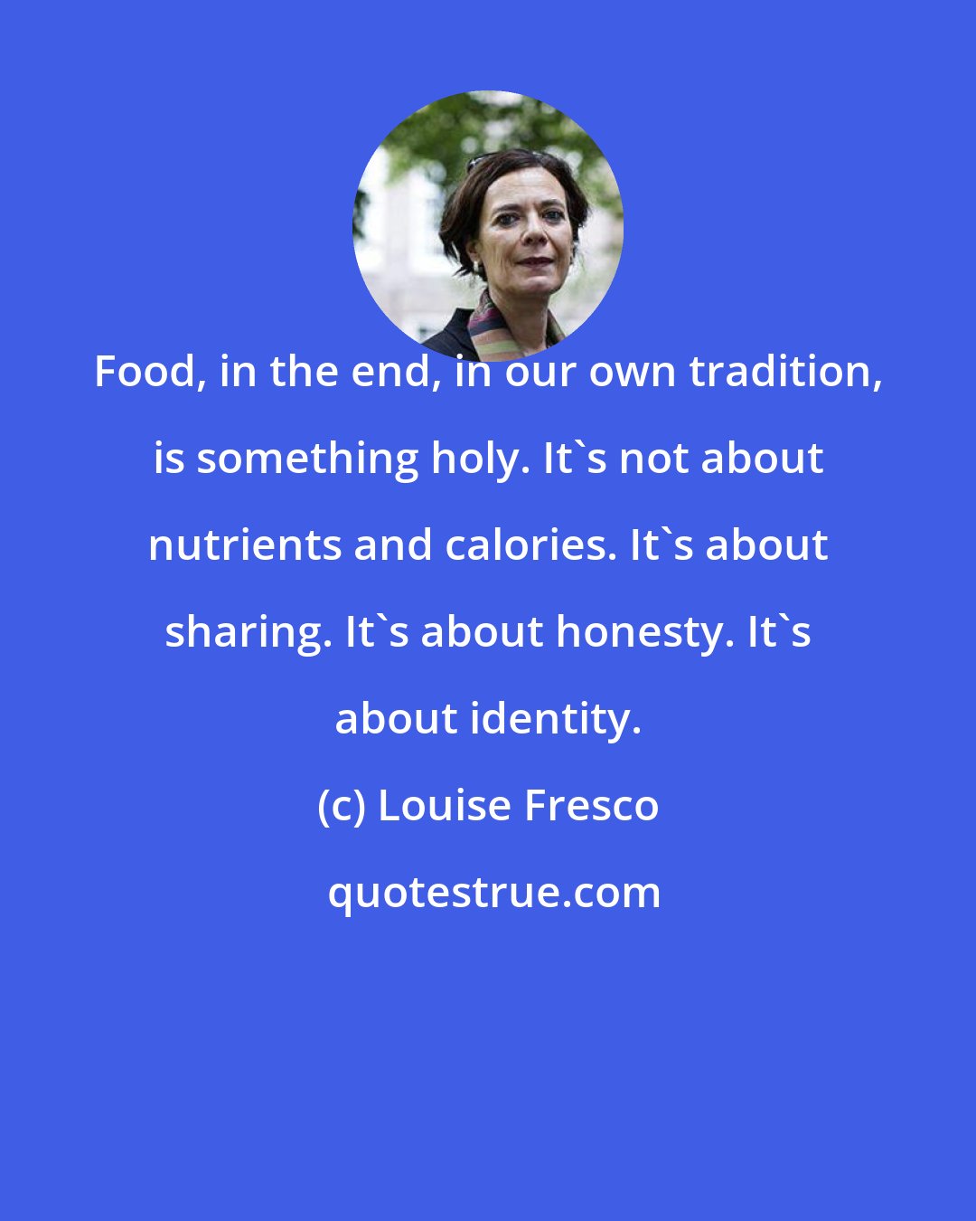 Louise Fresco: Food, in the end, in our own tradition, is something holy. It's not about nutrients and calories. It's about sharing. It's about honesty. It's about identity.