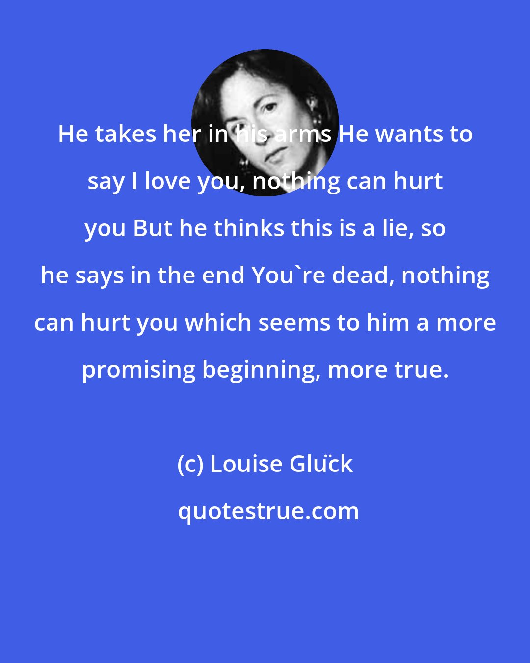 Louise Glück: He takes her in his arms He wants to say I love you, nothing can hurt you But he thinks this is a lie, so he says in the end You're dead, nothing can hurt you which seems to him a more promising beginning, more true.