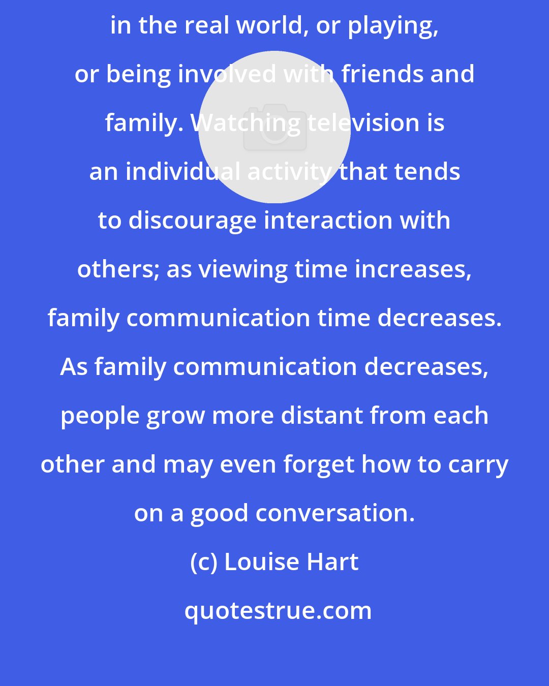 Louise Hart: The hours spent viewing TV are hours not available for actively participating in the real world, or playing, or being involved with friends and family. Watching television is an individual activity that tends to discourage interaction with others; as viewing time increases, family communication time decreases. As family communication decreases, people grow more distant from each other and may even forget how to carry on a good conversation.