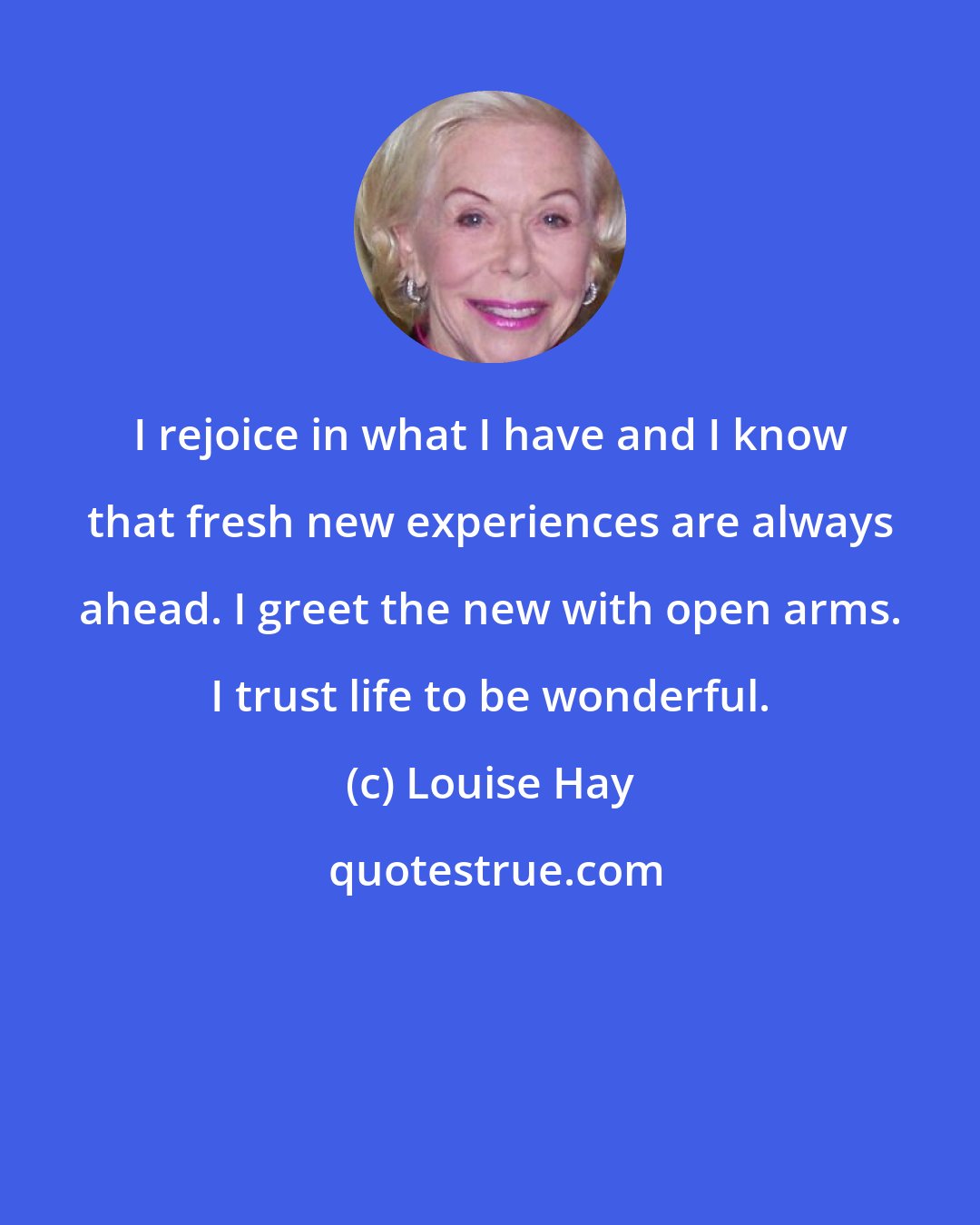 Louise Hay: I rejoice in what I have and I know that fresh new experiences are always ahead. I greet the new with open arms. I trust life to be wonderful.
