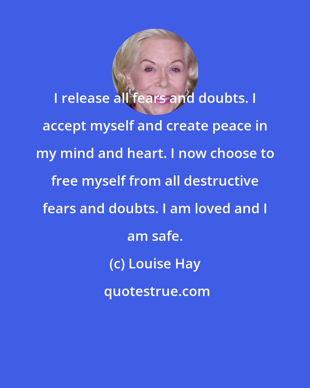 Louise Hay: I release all fears and doubts. I accept myself and create peace in my mind and heart. I now choose to free myself from all destructive fears and doubts. I am loved and I am safe.