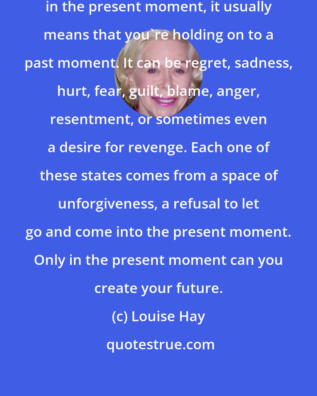 Louise Hay: When you don't flow freely with life in the present moment, it usually means that you're holding on to a past moment. It can be regret, sadness, hurt, fear, guilt, blame, anger, resentment, or sometimes even a desire for revenge. Each one of these states comes from a space of unforgiveness, a refusal to let go and come into the present moment. Only in the present moment can you create your future.