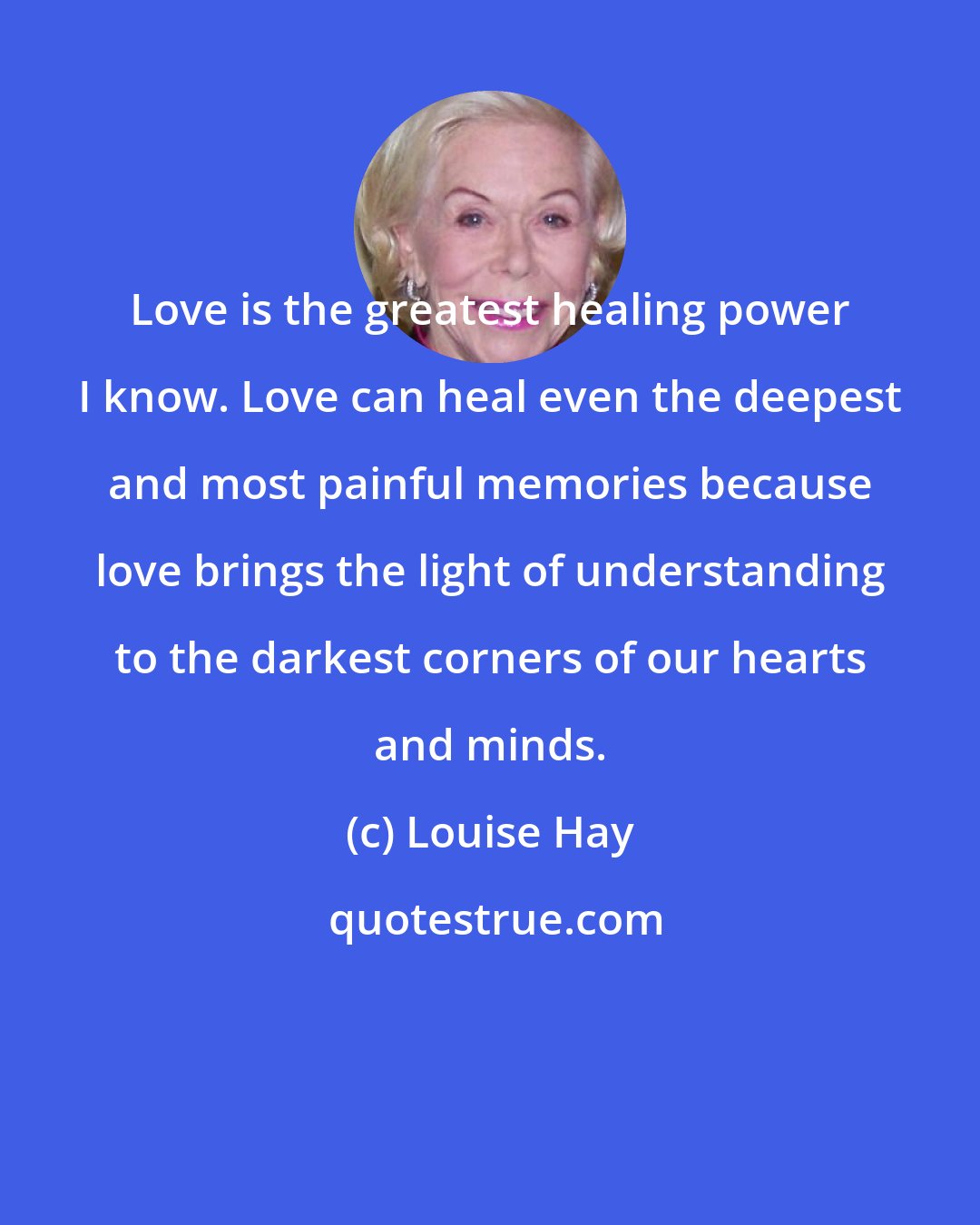 Louise Hay: Love is the greatest healing power I know. Love can heal even the deepest and most painful memories because love brings the light of understanding to the darkest corners of our hearts and minds.