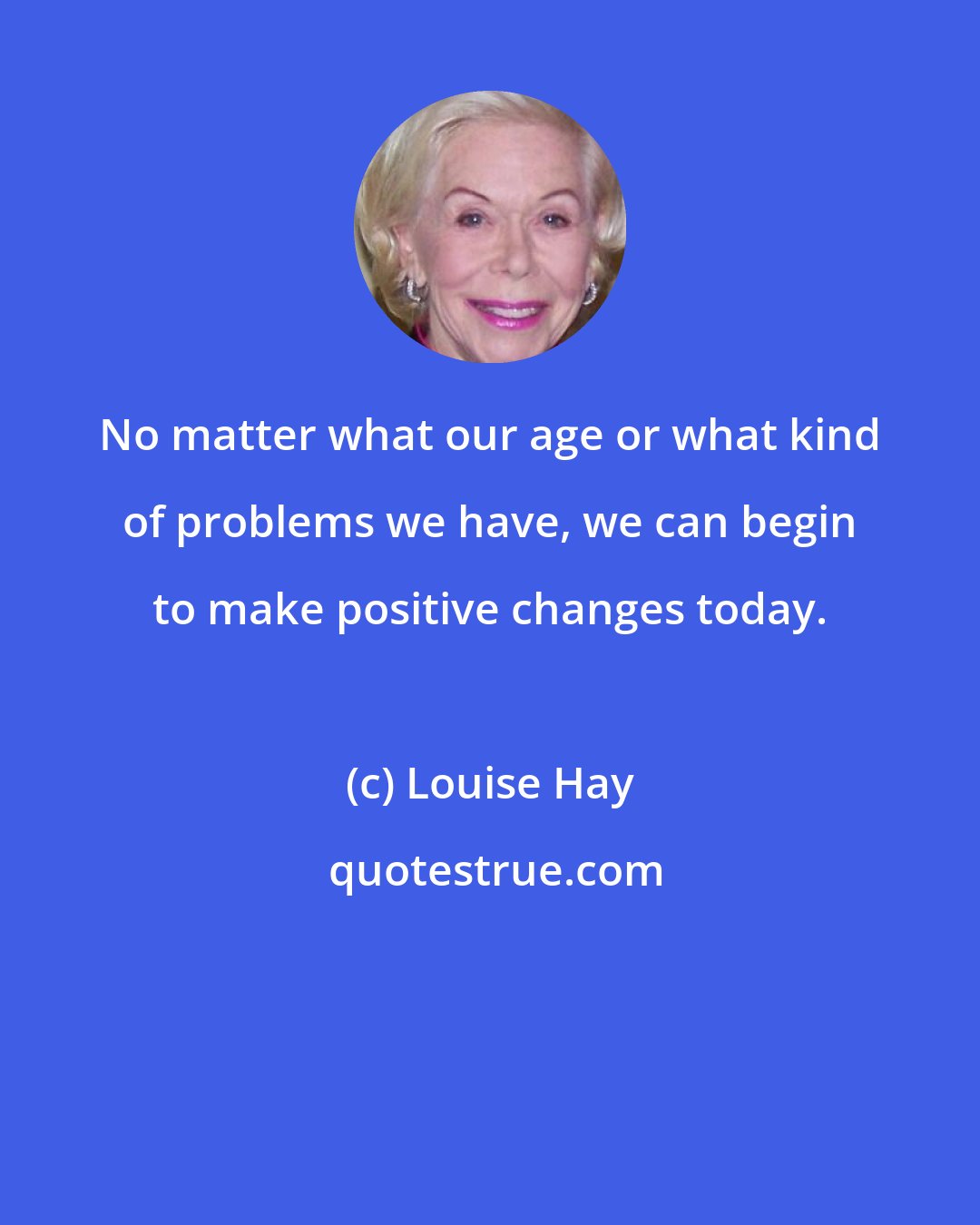 Louise Hay: No matter what our age or what kind of problems we have, we can begin to make positive changes today.