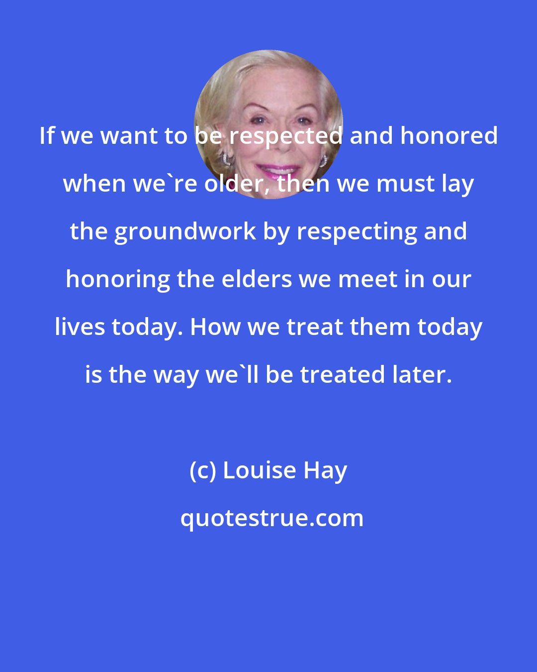 Louise Hay: If we want to be respected and honored when we're older, then we must lay the groundwork by respecting and honoring the elders we meet in our lives today. How we treat them today is the way we'll be treated later.