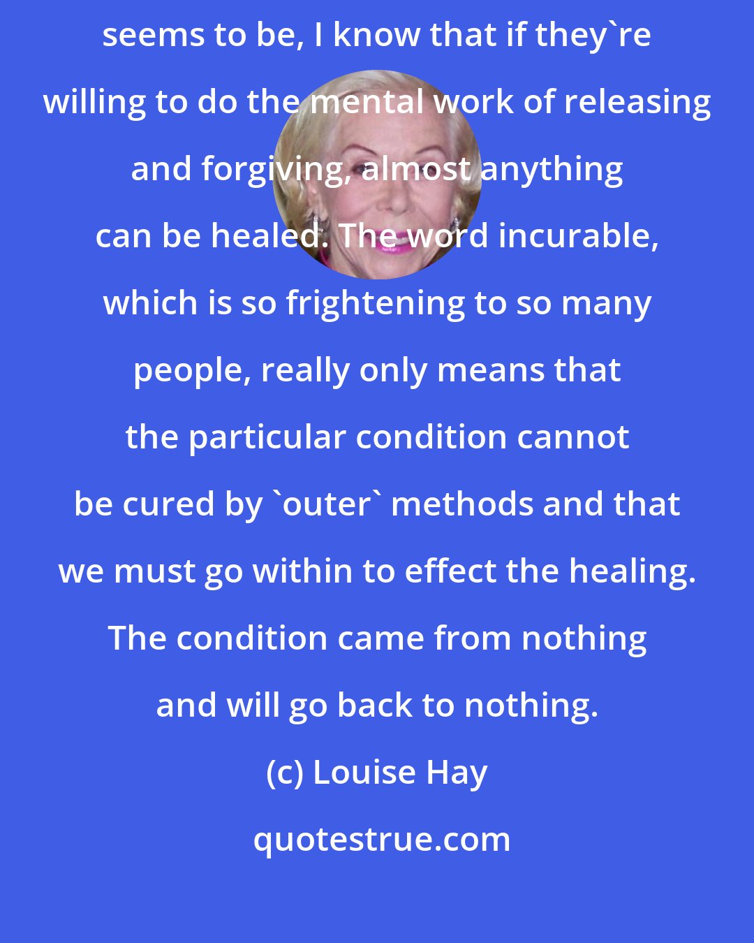 Louise Hay: Now when I hear about someone's illness, no matter what dire their predicament seems to be, I know that if they're willing to do the mental work of releasing and forgiving, almost anything can be healed. The word incurable, which is so frightening to so many people, really only means that the particular condition cannot be cured by 'outer' methods and that we must go within to effect the healing. The condition came from nothing and will go back to nothing.