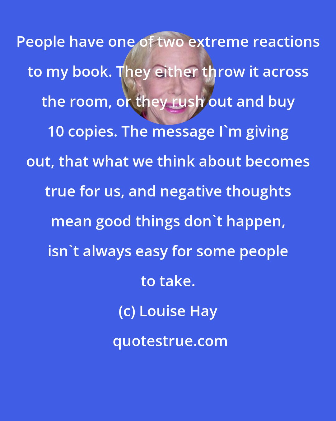 Louise Hay: People have one of two extreme reactions to my book. They either throw it across the room, or they rush out and buy 10 copies. The message I'm giving out, that what we think about becomes true for us, and negative thoughts mean good things don't happen, isn't always easy for some people to take.