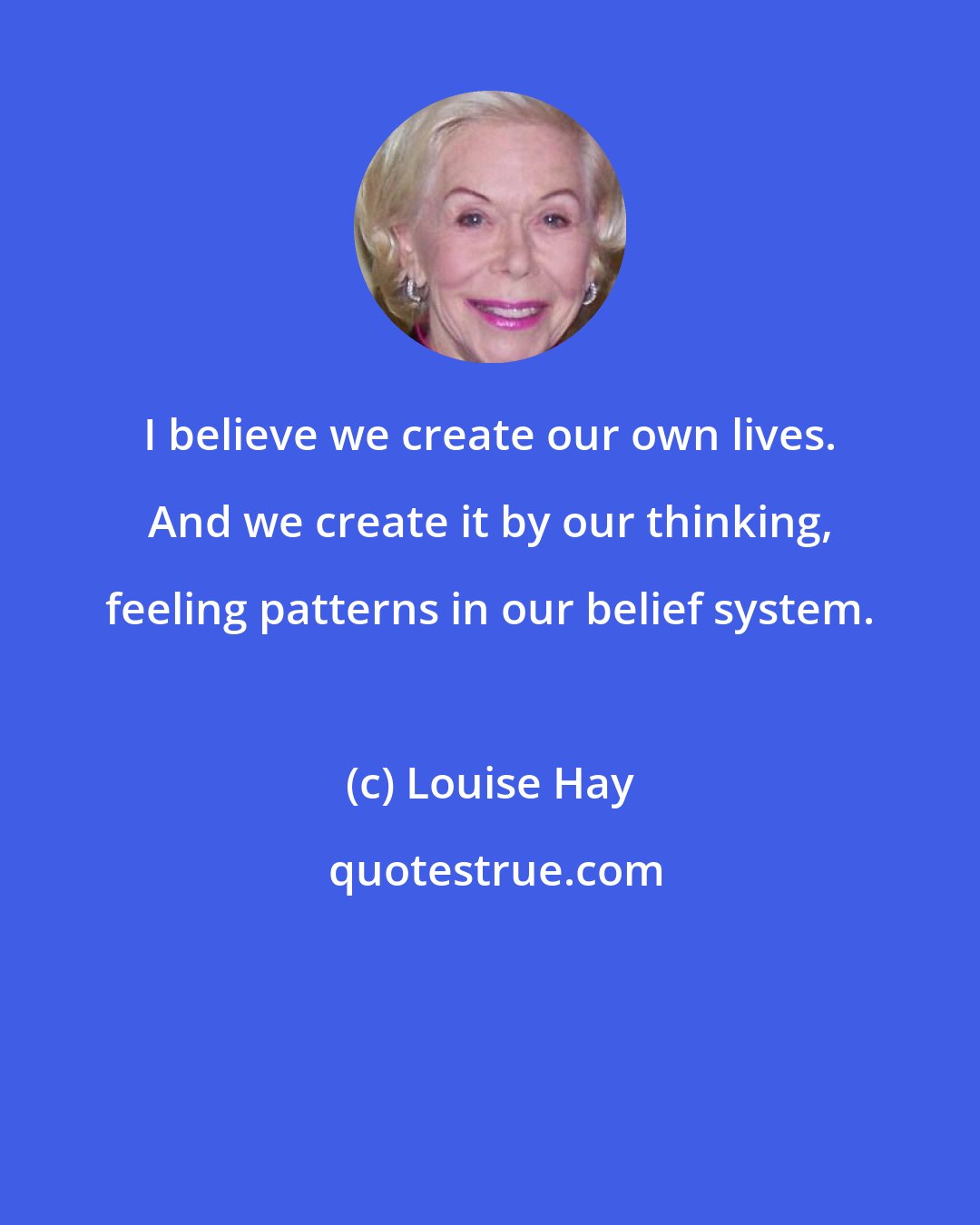 Louise Hay: I believe we create our own lives. And we create it by our thinking, feeling patterns in our belief system.