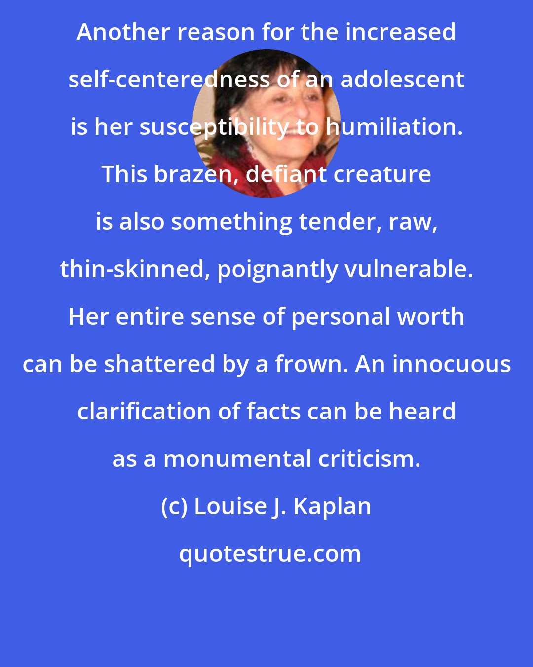 Louise J. Kaplan: Another reason for the increased self-centeredness of an adolescent is her susceptibility to humiliation. This brazen, defiant creature is also something tender, raw, thin-skinned, poignantly vulnerable. Her entire sense of personal worth can be shattered by a frown. An innocuous clarification of facts can be heard as a monumental criticism.
